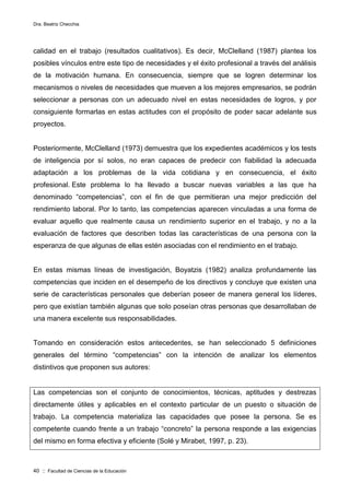 Dra. Beatriz Checchia
40 :: Facultad de Ciencias de la Educación
calidad en el trabajo (resultados cualitativos). Es decir, McClelland (1987) plantea los
posibles vínculos entre este tipo de necesidades y el éxito profesional a través del análisis
de la motivación humana. En consecuencia, siempre que se logren determinar los
mecanismos o niveles de necesidades que mueven a los mejores empresarios, se podrán
seleccionar a personas con un adecuado nivel en estas necesidades de logros, y por
consiguiente formarlas en estas actitudes con el propósito de poder sacar adelante sus
proyectos.
Posteriormente, McClelland (1973) demuestra que los expedientes académicos y los tests
de inteligencia por sí solos, no eran capaces de predecir con fiabilidad la adecuada
adaptación a los problemas de la vida cotidiana y en consecuencia, el éxito
profesional. Este problema lo ha llevado a buscar nuevas variables a las que ha
denominado “competencias”, con el fin de que permitieran una mejor predicción del
rendimiento laboral. Por lo tanto, las competencias aparecen vinculadas a una forma de
evaluar aquello que realmente causa un rendimiento superior en el trabajo, y no a la
evaluación de factores que describen todas las características de una persona con la
esperanza de que algunas de ellas estén asociadas con el rendimiento en el trabajo.
En estas mismas líneas de investigación, Boyatzis (1982) analiza profundamente las
competencias que inciden en el desempeño de los directivos y concluye que existen una
serie de características personales que deberían poseer de manera general los líderes,
pero que existían también algunas que solo poseían otras personas que desarrollaban de
una manera excelente sus responsabilidades.
Tomando en consideración estos antecedentes, se han seleccionado 5 definiciones
generales del término “competencias” con la intención de analizar los elementos
distintivos que proponen sus autores:
Las competencias son el conjunto de conocimientos, técnicas, aptitudes y destrezas
directamente útiles y aplicables en el contexto particular de un puesto o situación de
trabajo. La competencia materializa las capacidades que posee la persona. Se es
competente cuando frente a un trabajo “concreto” la persona responde a las exigencias
del mismo en forma efectiva y eficiente (Solé y Mirabet, 1997, p. 23).
 