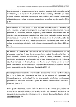 FORMACIÓN POR COMPETENCIAS:
UNA PROPUESTA TEÓRICO-METODOLÓGICA PARA LA REVISIÓN DEL CURRICULUM EN EDUCACIÓN SUPERIOR
Cuadernos de Educación :: 41
Una competencia es un saber desenvolverse complejo, resultante de la integración, de la
movilización y de la disposición de un conjunto de capacidades y habilidades (de orden
cognitivo, afectivo, psicomotor o social) y de conocimientos (conocimientos declarativos)
utilizados de manera eficaz, en situaciones que tienen un carácter común. (Lasnier, 2000,
p. 32).
La competencia es una construcción, es el resultado de una combinación pertinente de
varios recursos… Una persona competente es una persona que sabe actuar de manera
pertinente en un contexto particular, eligiendo y movilizando un equipamiento doble de
recursos: recursos personales (conocimientos, saber hacer, cualidades, cultura, recursos
emocionales…) y recursos de redes (bancos de datos, redes documentales, redes de
experiencia especializada, etc.)… Saber actuar de forma pertinente supone ser capaz de
realizar un conjunto de actividades según ciertos criterios deseables. (Le Boterf, 2001, p.
5 y 54).
En síntesis, el concepto de competencia que se introduce crecientemente en las
propuestas educativas de esta época, representa un modelo derivado del antiguo –y
ahora superado- concepto de calificación, y remite a saberes, habilidades, actitudes
individuales anteriormente no tomados en cuenta, para el desempeño laboral. El sistema
educativo orientado por el concepto de competencias es un sistema que puede hacer
frente a los desafíos de competetitividad (competencia/competitividad) contenidos en una
nueva organización mundial del trabajo. (Sepúlveda, 2002, 15).
Las competencias expresan las potencialidades de desarrollo humano y profesional que
se logran a través de desempeños efectivos de las personas en condiciones de
interacción personal y sociocultural. Son por tanto, unidades psicológicas complejas con
posibilidad de desarrollo constante a partir de matrices socioculturales interactivas.
(D´Ángelo, 2005, p. 7).
Como puede observarse, existen variadas definiciones del término que pueden ser
agrupadas de diferentes maneras: unos la consideran una capacidad, otros como un
conjunto de componentes, también se presenta la idea del desempeño eficiente o la de
unidad psicológica, etc.
 
