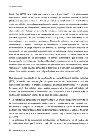 Dra. Beatriz Checchia
42 :: Facultad de Ciencias de la Educación
Según Rue (2007) para ayudarnos a comprender la transformación de la definición de
competencia, puede ser de utilidad recurrir al conecpto de “actividad humana” de Arendt
(1995), que establece la noción de trabajo y acción. Esta transformación se manifiesta de
modo más abierto y generalizado, precisamente cuando emerge como modelo productivo,
el de la sociedad del conocimiento. Para dicha autora, el primer nivel de actividad, el más
elemental es el de la labor, un conjunto de actividades rutinarias, muy poco estratégicas,
dedicadas fundamentalmente a la convivencia; el segundo es el trabajo, en tanto que
actividad organizada, de tipo secundario, fundada en pautas, hábitos, habilidades, en la
especialización y que requiere organización. Finalmente, establece un tercer nivel que
denomina acción, donde lo estratégico es fundamental. Su fundamentación, su potencial
de deliberación, la carga relacional que conlleva, su compleja resolución, mediante la
combinación de intencionalidad, actividad motriz, conocimiento y hábitos vinculados a un
nivel de raciocinio alto, son elementos definitorios de la misma. En cierto modo, en la
cultura anglozajona se ha generalizado en cambio terminológico que espresa esa
transformación conceptual. Así mientras el término “competences” se remite a un mínimo
de estándares de conducta o actuaciones de tipo ocupacional, un nuevo término, el de
“competency” indica aquellas conductas a desarrollar o a aprender para alcanzar altos
niveles de actuación personla, personal y profesional a un nivel alto de resolución.
Otra aportación interesante en la identificación de competencias la propone Monclús
(2006), al señalar tres metodologías principales que se han desarrollado a partir de
experiencias concretas: el análisis conductista, el análisis constructivista y el análisis
funcional, según los estudios sobre análisis ocupacional y funcional del trabajo del
Consejo de Normalización y Certificación de Competencia Laboral (CONOCER). A
continuación se resumen algunas de las ideas de cada perspectiva:
 La metodología conductista está determinada por un análisis ocupacional centrado en
la identificación de los comportamientos laborales en relación con tareas y ocupaciones,
empleando la categoría de “ocupación” como elemento central. Dentro de este enfoque
destacan tres instrumentos a la hora de identificar las competencias: el Catálogo Nacional
de Ocupaciones (CNO), el Estudio de Análisis Ocupacional y el Developing a Curriculum
(DACUM).
 La aplicación de la metodología constructivista se fundamenta en el modelo de
formación desarrollado por Schwartz (1999). Allí, las relaciones entre las condiciones y
 