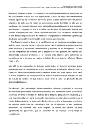 FORMACIÓN POR COMPETENCIAS:
UNA PROPUESTA TEÓRICO-METODOLÓGICA PARA LA REVISIÓN DEL CURRICULUM EN EDUCACIÓN SUPERIOR
Cuadernos de Educación :: 43
demandas de las situaciones concretas en el trabajo y las necesidades de sistematización
del conocimiento o teoría son más significativas, cuando se llega a los conocimientos
teóricos a partir de las condiciones de trabajo que se pueden identificar como situaciones
originales. En este caso la noción de competencia queda delimitada no sólo por las
condiciones del mercado, sino que cobra especial importancia la persona, sus objetivos y
posibilidades, incluyendo no sólo a aquellas con alto nivel de desempeño laboral, sino
también a las personas como con un bajo nivel educativo. Esta perspectiva se centra en
la idea de la participación activa del trabajador en el proceso de enseñanza- aprendizaje,
desde una concepción de la formación como continua y permanente.
 El enfoque funcional se basa en la identificación de las funciones productivas que se
realizan en un centro de trabajo, tratándose de una metodología básicamente comparativa
entre resultados y habilidades, conocimientos y aptitudes de los trabajadores. En este
caso la competencia se identifica con la capacidad de una persona para realizar una
determinada actividad productiva, y la manera más objetiva para determinar su
competencia es si es capaz de realizar el trabajo de forma segura y eficiente (Saban,
2000, p. 97).
Más allá de las propuestas de definición presentadas, en términos generales puede
observarse que los planteamientos sobre competencias actualmente, abarcan tanto la
capacidad personal como el desarrollo profesional. Ahora bien, si se traslada estas ideas
al mundo académico, las configuraciones de análisis adquieren nuevos matices y los ejes
del debate se centran en qué debería saber llevar a cabo un graduado de una
determinada titulación.
Para Barnett (2001), el concepto de competencia es discutido porque lleva a considerar
dos versiones que rivalizan en el ámbito académico: una es la forma interna o académica
construida en torno de la idea del dominio de la disciplina por parte del estudiante, y la
otra -muy difundida hoy- es la concepción operacional, que reproduce esencialmente el
interés de la sociedad en el desempeño. De la cultura cognitiva al desempeño económico,
las diversas definiciones de competencia son un microcosmos de las cambiantes
definiciones de sociedad. Este autor propone un cuadro que permite visualizar
rápidamente las polaridades que se presentan en las distintas concepciones de
competencia.
 