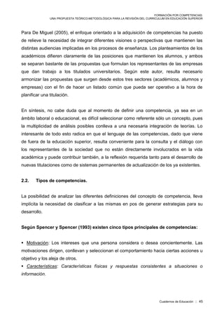FORMACIÓN POR COMPETENCIAS:
UNA PROPUESTA TEÓRICO-METODOLÓGICA PARA LA REVISIÓN DEL CURRICULUM EN EDUCACIÓN SUPERIOR
Cuadernos de Educación :: 45
Para De Miguel (2005), el enfoque orientado a la adquisición de competencias ha puesto
de relieve la necesidad de integrar diferentes visiones o perspectivas que mantienen las
distintas audiencias implicadas en los procesos de enseñanza. Los planteamientos de los
académicos difieren claramente de las posiciones que mantienen los alumnos, y ambos
se separan bastante de las propuestas que formulan los representantes de las empresas
que dan trabajo a los titulados universitarios. Según este autor, resulta necesario
armonizar las propuestas que surgen desde estos tres sectores (académicos, alumnos y
empresas) con el fin de hacer un listado común que pueda ser operativo a la hora de
planificar una titulación.
En síntesis, no cabe duda que al momento de definir una competencia, ya sea en un
ámbito laboral o educacional, es difícil seleccionar como referente sólo un concepto, pues
la multiplicidad de análisis posibles conlleva a una necesaria integración de teorías. Lo
interesante de todo esto radica en que el lenguaje de las competencias, dado que viene
de fuera de la educación superior, resulta conveniente para la consulta y el diálogo con
los representantes de la sociedad que no están directamente involucrados en la vida
académica y puede contribuir también, a la reflexión requerida tanto para el desarrollo de
nuevas titulaciones como de sistemas permanentes de actualización de los ya existentes.
2.2. Tipos de competencias.
La posibilidad de analizar las diferentes definiciones del concepto de competencia, lleva
implícita la necesidad de clasificar a las mismas en pos de generar estrategias para su
desarrollo.
Según Spencer y Spencer (1993) existen cinco tipos principales de competencias:
 Motivación: Los intereses que una persona considera o desea concientemente. Las
motivaciones dirigen, conllevan y seleccionan el comportamiento hacia ciertas acciones u
objetivo y los aleja de otros.
 Características: Características físicas y respuestas consistentes a situaciones o
información.
 