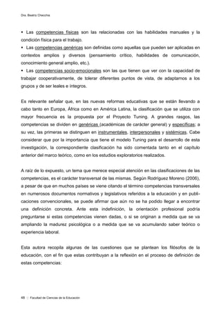 Dra. Beatriz Checchia
48 :: Facultad de Ciencias de la Educación
 Las competencias físicas son las relacionadas con las habilidades manuales y la
condición física para el trabajo.
 Las competencias genéricas son definidas como aquellas que pueden ser aplicadas en
contextos amplios y diversos (pensamiento crítico, habilidades de comunicación,
conocimiento general amplio, etc.).
 Las competencias socio-emocionales son las que tienen que ver con la capacidad de
trabajar cooperativamente, de tolerar diferentes puntos de vista, de adaptarnos a los
grupos y de ser leales e íntegros.
Es relevante señalar que, en las nuevas reformas educativas que se están llevando a
cabo tanto en Europa, África como en América Latina, la clasificación que se utiliza con
mayor frecuencia es la propuesta por el Proyecto Tuning. A grandes rasgos, las
competencias se dividen en genéricas (académicas de carácter general) y específicas; a
su vez, las primeras se distinguen en instrumentales, interpersonales y sistémicas. Cabe
considerar que por la importancia que tiene el modelo Tuning para el desarrollo de esta
investigación, la correspondiente clasificación ha sido comentada tanto en el capítulo
anterior del marco teórico, como en los estudios exploratorios realizados.
A raíz de lo expuesto, un tema que merece especial atención en las clasificaciones de las
competencias, es el carácter transversal de las mismas. Según Rodríguez Moreno (2006),
a pesar de que en muchos países se viene citando el término competencias transversales
en numerosos documentos normativos y legislativos referidos a la educación y en publi-
caciones convencionales, se puede afirmar que aún no se ha podido llegar a encontrar
una definición concreta. Ante esta indefinición, la orientación profesional podría
preguntarse si estas competencias vienen dadas, o si se originan a medida que se va
ampliando la madurez psicológica o a medida que se va acumulando saber teórico o
experiencia laboral.
Esta autora recopila algunas de las cuestiones que se plantean los filósofos de la
educación, con el fin que estas contribuyan a la reflexión en el proceso de definición de
estas competencias:
 