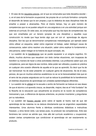 FORMACIÓN POR COMPETENCIAS:
UNA PROPUESTA TEÓRICO-METODOLÓGICA PARA LA REVISIÓN DEL CURRICULUM EN EDUCACIÓN SUPERIOR
Cuadernos de Educación :: 49
 El caso de los requisitos previos, por el que se comprueba que toda disciplina escolar -
o, en el caso de la formación ocupacional, las propias de un currículo formativo- comporta
el desarrollo de tareas que le son propias y que la didáctica de esas disciplinas trata de
enseñar a poseer a alcanzarlas. Pero al mismo tiempo, hay un gran número de
competencias que no se pueden adquirir en una asignatura o en una actividad porque son
externas al currículo. En este caso, se comprueba que hay dos tipos de competencias: las
que son enseñadas por un tercero (propias de una disciplina) y aquellas cuya
construcción no revela que haya tenido algo que ver con el aprendizaje de alguna
disciplina. Son las que se denominarían competencias metodológicas: por ejemplo saber
cómo utilizar un esquema, saber cómo organizar el trabajo, saber distinguir causa de
consecuencia, saber cómo resolver una situación, saber cómo explicar lo fundamental a
otra persona, saber indagar en la historia de aquel concepto, etc.
 La cuestión de la transferencia que se puede equiparar a un enigma cognitivo. En
efecto, muchos alumnos que resuelven con éxito ciertas situaciones, son incapaces de
transferir su manera de hacer a otras actividades distintas. Los profesores saben que una
competencia, para ser digna de ese nombre, debe poder ser utilizada y puesta en práctica
en cualquier otra ocasión diferente de aquella en la que se aprendió. Es decir que ha de
ser transversal -ha de estar presente- en cualquier gama de situaciones. Se da el caso,
penoso, de que en muchos entornos académicos no se ve la transversalidad más que en
el seno de las propias asignaturas con lo cual se reduce la posibilidad de la transferencia
en distintas situaciones de aprendizaje con unidades epistemológicas diferentes.
 La cuestión de la utilidad en la escuela o centro de formación se traduce en ese deseo
de que el alumno o el aprendiz crezca, se desarrolle, mejore; ése es el “mito fundador” de
la filosofía de la educación que actualmente se encarna en la noción de competencia
transversal y que, a diferencia de épocas anteriores, es preciso inventariar y preguntarse
por su naturaleza.
 La cuestión del fracaso escolar pone sobre el tapete el hecho real de que del
aprendizaje de las materias no se deduce directamente que se engendren capacidades
interesantes. Unos alumnos frente a idénticas condiciones didácticas e instructivas
fracasan, y otros tienen éxito. Las tareas pues, no producen las competencias. Ante ese
fenómeno tan común se admite que, más allá del currículo académico u ocupacional,
existen ciertas competencias que condicionan el aprendizaje sin ser exactamente su
producto.
 