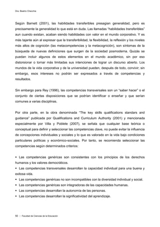 Dra. Beatriz Checchia
50 :: Facultad de Ciencias de la Educación
Según Barnett (2001), las habilidades transferibles presagian generalidad, pero es
precisamente la generalidad lo que está en duda. Las llamadas “habilidades transferibles”
aun cuando existan, acaban siendo habilidades con valor en el mundo corporativo. Y es
más tajante aún al expresar que la transferibilidad, la flexibilidad, la reflexión y los niveles
más altos de cognición (las metacompetencias y la metacognición), son síntomas de la
búsqueda de nuevas definiciones que surgen de la sociedad posmoderna. Quizás se
puedan incluir algunos de estos elementos en el mundo académico, sin por eso
distorsionar o tornar más limitadas sus intenciones de lograr un discurso abierto. Los
mundos de la vida corporativa y de la universidad pueden, después de todo, convivir; sin
embargo, esos intereses no podrán ser expresados a través de competencias y
resultados.
Sin embargo para Rey (1996), las competencias transversales son un “saber hacer” o el
conjunto de ciertas disposiciones que se podrían identificar o enseñar y que serían
comunes a varias disciplinas.
Por otra parte, en la obra denominada “The key skills qualifications standars and
guidance” publicada por Qualifications and Curriculum Authority (2001) y mencionada
especialmente por Villa y Poblete (2007), se señala que cualquier base teórica o
conceptual para definir y seleccionar las competencias clave, no puede evitar la influencia
de concepciones individuales y sociales y lo que es valorado en la vida bajo condiciones
particulares políticas y económico-sociales. Por tanto, se recomienda seleccionar las
competencias según determinados criterios:
 Las competencias genéricas son consistentes con los principios de los derechos
humanos y los valores democráticos.
 Las competencias transversales desarrollan la capacidad individual para una buena y
exitosa vida.
 Las competencias genéricas no son incompatibles con la diversidad individual y social.
 Las competencias genéricas son integradoras de las capacidades humanas.
 Las competencias desarrollan la autonomía de las personas.
 Las competencias desarrollan la significatividad del aprendizaje.
 
