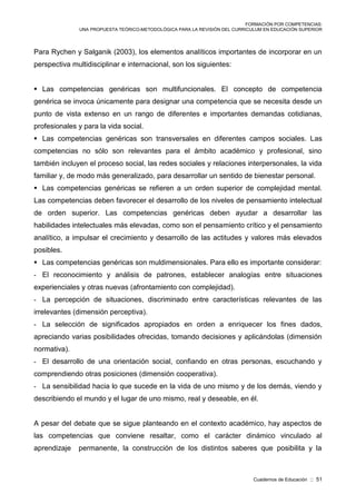 FORMACIÓN POR COMPETENCIAS:
UNA PROPUESTA TEÓRICO-METODOLÓGICA PARA LA REVISIÓN DEL CURRICULUM EN EDUCACIÓN SUPERIOR
Cuadernos de Educación :: 51
Para Rychen y Salganik (2003), los elementos analíticos importantes de incorporar en un
perspectiva multidisciplinar e internacional, son los siguientes:
 Las competencias genéricas son multifuncionales. El concepto de competencia
genérica se invoca únicamente para designar una competencia que se necesita desde un
punto de vista extenso en un rango de diferentes e importantes demandas cotidianas,
profesionales y para la vida social.
 Las competencias genéricas son transversales en diferentes campos sociales. Las
competencias no sólo son relevantes para el ámbito académico y profesional, sino
también incluyen el proceso social, las redes sociales y relaciones interpersonales, la vida
familiar y, de modo más generalizado, para desarrollar un sentido de bienestar personal.
 Las competencias genéricas se refieren a un orden superior de complejidad mental.
Las competencias deben favorecer el desarrollo de los niveles de pensamiento intelectual
de orden superior. Las competencias genéricas deben ayudar a desarrollar las
habilidades intelectuales más elevadas, como son el pensamiento crítico y el pensamiento
analítico, a impulsar el crecimiento y desarrollo de las actitudes y valores más elevados
posibles.
 Las competencias genéricas son muldimensionales. Para ello es importante considerar:
- El reconocimiento y análisis de patrones, establecer analogías entre situaciones
experienciales y otras nuevas (afrontamiento con complejidad).
- La percepción de situaciones, discriminado entre características relevantes de las
irrelevantes (dimensión perceptiva).
- La selección de significados apropiados en orden a enriquecer los fines dados,
apreciando varias posibilidades ofrecidas, tomando decisiones y aplicándolas (dimensión
normativa).
- El desarrollo de una orientación social, confiando en otras personas, escuchando y
comprendiendo otras posiciones (dimensión cooperativa).
- La sensibilidad hacia lo que sucede en la vida de uno mismo y de los demás, viendo y
describiendo el mundo y el lugar de uno mismo, real y deseable, en él.
A pesar del debate que se sigue planteando en el contexto académico, hay aspectos de
las competencias que conviene resaltar, como el carácter dinámico vinculado al
aprendizaje permanente, la construcción de los distintos saberes que posibilita y la
 