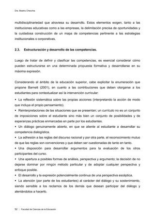 Dra. Beatriz Checchia
52 :: Facultad de Ciencias de la Educación
multidisciplinariedad que atraviesa su desarrollo. Estos elementos exigen, tanto a las
instituciones educativas como a las empresas, la delimitación precisa de oportunidades y
la cuidadosa construcción de un mapa de competencias pertinente a las estrategias
institucionales o corporativas.
2.3. Estructuración y desarrollo de las competencias.
Luego de tratar de definir y clasificar las competencias, es esencial considerar cómo
pueden estructurarse en una determinada propuesta formativa y desarrollarse en su
máxima expresión.
Considerando el ámbito de la educación superior, cabe explicitar la enumeración que
propone Barnett (2001), en cuanto a las contribuciones que deben otorgarse a los
estudiantes para contextualizar así la intervención curricular:
 La reflexión sistemática sobre las propias acciones (interpretando la acción de modo
que incluya el propio pensamiento).
 Reinterpretaciones de las situaciones que se presentan; un currículo no es un conjunto
de imposiciones sobre el estudiante sino más bien un conjunto de posibilidades y de
esperanzas prácticas enmarcadas en parte por los estudiantes.
 Un diálogo genuinamente abierto, en que se aliente al estudiante a desarrollar su
competencia dialogística.
 La adhesión a las reglas del discurso racional y por otra parte, el reconocimiento mutuo
de que las reglas son convenciones y que deben ser cuestionadas de tanto en tanto.
 Una disposición para desarrollar argumentos para la evaluación de los otros
participantes del curso.
 Una apertura a posibles formas de análisis, perspectiva y argumento; la decisión de no
dejarse dominar por ningún método particular y de adoptar cualquier perspectiva y
enfoque posible.
 El desarrollo y la expresión potencialmente continua de una perspectiva escéptica.
 La atención (por parte de los estudiantes) al carácter del diálogo y su sostenimiento,
siendo sensible a los reclamos de los demás que desean participar del diálogo y
alentándolos a hacerlo.
 