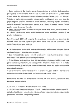 Dra. Beatriz Checchia
54 :: Facultad de Ciencias de la Educación
 Saber participativo: Se describe como el estar atento a la evolución de la sociedad,
predispuesto al entendimiento interpersonal, dispuesto a la comunicación y cooperación
con los demás y a demostrar un comportamiento orientado hacia el grupo. Por ejemplo:
Trabajar en equipo de manera activa y responsable, contribuyendo a un buen clima de
grupo; negociar y mediar teniendo en cuenta objetivos, entorno y agentes implicados;
respetar las diferencias individuales, sociales y de género, aceptando que los demás
pueden pensar de manera diferente.
 Saber personal: Consiste en tener una imagen realista de sí mismo, actuar conforme a
las propias convicciones, asumir responsabilidades, tomar decisiones y relativizar las
propias frustraciones.
Para Perrenoud (2004), el concepto de competencia representa una capacidad de
movilizar varios recursos cognitivos para hacer frente a un tipo de situaciones. Esta
definición insiste en cuatro aspectos:
 Las competencias no son en sí mismas conocimientos, habilidades o actitudes, aunque
movilizan, integran y orquestan tales recursos.
 Esta movilización sólo resulta pertinente en situación y cada situación es única, aunque
se la pueda tratar por analogía con otras ya conocidas.
 El ejercicio de la competencia pasa por operaciones mentales complejas, sostenidas
por esquemas de pensamiento, los cuales permiten determinar (más o menos de un modo
consciente y rápido) y realizar (más o menos de un modo eficaz) una acción relativamente
adaptada a la situación.
 Las competencias profesionales se crean en la formación, pero también a merced de la
navegación cotidiana del practicante, de una situación de trabajo a otra.
Por lo tanto, describir una competencia demanda, en cierta medida, representar tres
elementos complementarios:
1. Los tipos de situaciones de las que da un cierto control.
2. Los recursos que dicha competencia moviliza, conocimientos teóricos y metodológicos,
actitudes, habilidades y competencias más específicas, esquemas motores, esquemas de
percepción, evaluación, anticipación y decisión.
 