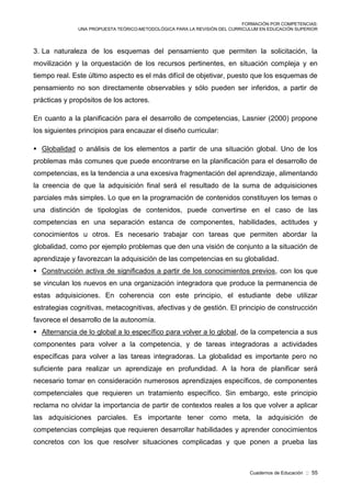 FORMACIÓN POR COMPETENCIAS:
UNA PROPUESTA TEÓRICO-METODOLÓGICA PARA LA REVISIÓN DEL CURRICULUM EN EDUCACIÓN SUPERIOR
Cuadernos de Educación :: 55
3. La naturaleza de los esquemas del pensamiento que permiten la solicitación, la
movilización y la orquestación de los recursos pertinentes, en situación compleja y en
tiempo real. Este último aspecto es el más difícil de objetivar, puesto que los esquemas de
pensamiento no son directamente observables y sólo pueden ser inferidos, a partir de
prácticas y propósitos de los actores.
En cuanto a la planificación para el desarrollo de competencias, Lasnier (2000) propone
los siguientes principios para encauzar el diseño curricular:
 Globalidad o análisis de los elementos a partir de una situación global. Uno de los
problemas más comunes que puede encontrarse en la planificación para el desarrollo de
competencias, es la tendencia a una excesiva fragmentación del aprendizaje, alimentando
la creencia de que la adquisición final será el resultado de la suma de adquisiciones
parciales más simples. Lo que en la programación de contenidos constituyen los temas o
una distinción de tipologías de contenidos, puede convertirse en el caso de las
competencias en una separación estanca de componentes, habilidades, actitudes y
conocimientos u otros. Es necesario trabajar con tareas que permiten abordar la
globalidad, como por ejemplo problemas que den una visión de conjunto a la situación de
aprendizaje y favorezcan la adquisición de las competencias en su globalidad.
 Construcción activa de significados a partir de los conocimientos previos, con los que
se vinculan los nuevos en una organización integradora que produce la permanencia de
estas adquisiciones. En coherencia con este principio, el estudiante debe utilizar
estrategias cognitivas, metacognitivas, afectivas y de gestión. El principio de construcción
favorece el desarrollo de la autonomía.
 Alternancia de lo global a lo específico para volver a lo global, de la competencia a sus
componentes para volver a la competencia, y de tareas integradoras a actividades
específicas para volver a las tareas integradoras. La globalidad es importante pero no
suficiente para realizar un aprendizaje en profundidad. A la hora de planificar será
necesario tomar en consideración numerosos aprendizajes específicos, de componentes
competenciales que requieren un tratamiento específico. Sin embargo, este principio
reclama no olvidar la importancia de partir de contextos reales a los que volver a aplicar
las adquisiciones parciales. Es importante tener como meta, la adquisición de
competencias complejas que requieren desarrollar habilidades y aprender conocimientos
concretos con los que resolver situaciones complicadas y que ponen a prueba las
 