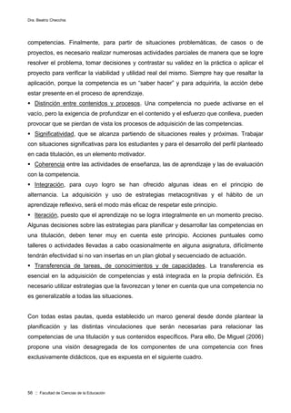 Dra. Beatriz Checchia
56 :: Facultad de Ciencias de la Educación
competencias. Finalmente, para partir de situaciones problemáticas, de casos o de
proyectos, es necesario realizar numerosas actividades parciales de manera que se logre
resolver el problema, tomar decisiones y contrastar su validez en la práctica o aplicar el
proyecto para verificar la viabilidad y utilidad real del mismo. Siempre hay que resaltar la
aplicación, porque la competencia es un “saber hacer” y para adquirirla, la acción debe
estar presente en el proceso de aprendizaje.
 Distinción entre contenidos y procesos. Una competencia no puede activarse en el
vacío, pero la exigencia de profundizar en el contenido y el esfuerzo que conlleva, pueden
provocar que se pierdan de vista los procesos de adquisición de las competencias.
 Significatividad, que se alcanza partiendo de situaciones reales y próximas. Trabajar
con situaciones significativas para los estudiantes y para el desarrollo del perfil planteado
en cada titulación, es un elemento motivador.
 Coherencia entre las actividades de enseñanza, las de aprendizaje y las de evaluación
con la competencia.
 Integración, para cuyo logro se han ofrecido algunas ideas en el principio de
alternancia. La adquisición y uso de estrategias metacognitivas y el hábito de un
aprendizaje reflexivo, será el modo más eficaz de respetar este principio.
 Iteración, puesto que el aprendizaje no se logra integralmente en un momento preciso.
Algunas decisiones sobre las estrategias para planificar y desarrollar las competencias en
una titulación, deben tener muy en cuenta este principio. Acciones puntuales como
talleres o actividades llevadas a cabo ocasionalmente en alguna asignatura, difícilmente
tendrán efectividad si no van insertas en un plan global y secuenciado de actuación.
 Transferencia de tareas, de conocimientos y de capacidades. La transferencia es
esencial en la adquisición de competencias y está integrada en la propia definición. Es
necesario utilizar estrategias que la favorezcan y tener en cuenta que una competencia no
es generalizable a todas las situaciones.
Con todas estas pautas, queda establecido un marco general desde donde plantear la
planificación y las distintas vinculaciones que serán necesarias para relacionar las
competencias de una titulación y sus contenidos específicos. Para ello, De Miguel (2006)
propone una visión desagregada de los componentes de una competencia con fines
exclusivamente didácticos, que es expuesta en el siguiente cuadro.
 