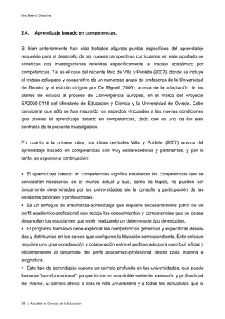 Dra. Beatriz Checchia
58 :: Facultad de Ciencias de la Educación
2.4. Aprendizaje basado en competencias.
Si bien anteriormente han sido tratados algunos puntos específicos del aprendizaje
requerido para el desarrollo de las nuevas perspectivas curriculares, en este apartado se
sintetizan dos investigaciones referidas específicamente al trabajo académico por
competencias. Tal es el caso del reciente libro de Villa y Poblete (2007), donde se incluye
el trabajo colegiado y cooperativo de un numeroso grupo de profesores de la Universidad
de Deusto; y el estudio dirigido por De Miguel (2006), acerca de la adaptación de los
planes de estudio al proceso de Convergencia Europea, en el marco del Proyecto
EA2005-0118 del Ministerio de Educación y Ciencia y la Universidad de Oviedo. Cabe
considerar que sólo se han resumido los aspectos vinculados a las nuevas condiciones
que plantea el aprendizaje basado en competencias, dado que es uno de los ejes
centrales de la presente investigación.
En cuanto a la primera obra, las ideas centrales Villa y Poblete (2007) acerca del
aprendizaje basado en competencias son muy esclarecedoras y pertinentes, y por lo
tanto, se exponen a continuación:
 El aprendizaje basado en competencias significa establecer las competencias que se
consideran necesarias en el mundo actual y que, como es lógico, no pueden ser
únicamente determinadas por las universidades sin la consulta y participación de las
entidades laborales y profesionales.
 Es un enfoque de enseñanza-aprendizaje que requiere necesariamente partir de un
perfil académico-profesional que recoja los conocimientos y competencias que se desea
desarrollen los estudiantes que estén realizando un determinado tipo de estudios.
 El programa formativo debe explicitar las competencias genéricas y específicas desea-
das y distribuirlas en los cursos que configuren la titulación correspondiente. Este enfoque
requiere una gran coordinación y colaboración entre el profesorado para contribuir eficaz y
eficientemente al desarrollo del perfil académico-profesional desde cada materia o
asignatura.
 Este tipo de aprendizaje supone un cambio profundo en las universidades, que puede
llamarse “transformacional”, ya que incide en una doble vertiente: extensión y profundidad
del mismo. El cambio afecta a toda la vida universitaria y a todas las estructuras que la
 
