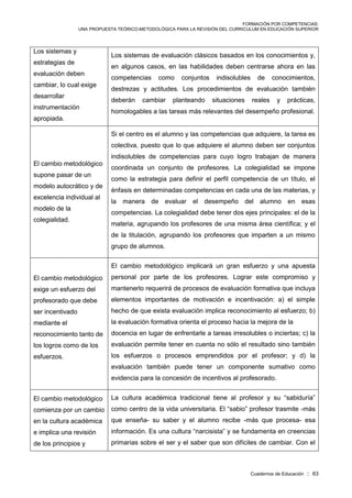 FORMACIÓN POR COMPETENCIAS:
UNA PROPUESTA TEÓRICO-METODOLÓGICA PARA LA REVISIÓN DEL CURRICULUM EN EDUCACIÓN SUPERIOR
Cuadernos de Educación :: 63
Los sistemas y
estrategias de
evaluación deben
cambiar, lo cual exige
desarrollar
instrumentación
apropiada.
Los sistemas de evaluación clásicos basados en los conocimientos y,
en algunos casos, en las habilidades deben centrarse ahora en las
competencias como conjuntos indisolubles de conocimientos,
destrezas y actitudes. Los procedimientos de evaluación también
deberán cambiar planteando situaciones reales y prácticas,
homologables a las tareas más relevantes del desempeño profesional.
El cambio metodológico
supone pasar de un
modelo autocrático y de
excelencia individual al
modelo de la
colegialidad.
Si el centro es el alumno y las competencias que adquiere, la tarea es
colectiva, puesto que lo que adquiere el alumno deben ser conjuntos
indisolubles de competencias para cuyo logro trabajan de manera
coordinada un conjunto de profesores. La colegialidad se impone
como la estrategia para definir el perfil competencia de un título, el
énfasis en determinadas competencias en cada una de las materias, y
la manera de evaluar el desempeño del alumno en esas
competencias. La colegialidad debe tener dos ejes principales: el de la
materia, agrupando los profesores de una misma área científica; y el
de la titulación, agrupando los profesores que imparten a un mismo
grupo de alumnos.
El cambio metodológico
exige un esfuerzo del
profesorado que debe
ser incentivado
mediante el
reconocimiento tanto de
los logros como de los
esfuerzos.
El cambio metodológico implicará un gran esfuerzo y una apuesta
personal por parte de los profesores. Lograr este compromiso y
mantenerlo requerirá de procesos de evaluación formativa que incluya
elementos importantes de motivación e incentivación: a) el simple
hecho de que exista evaluación implica reconocimiento al esfuerzo; b)
la evaluación formativa orienta el proceso hacia la mejora de la
docencia en lugar de enfrentarle a tareas irresolubles o inciertas; c) la
evaluación permite tener en cuenta no sólo el resultado sino también
los esfuerzos o procesos emprendidos por el profesor; y d) la
evaluación también puede tener un componente sumativo como
evidencia para la concesión de incentivos al profesorado.
El cambio metodológico
comienza por un cambio
en la cultura académica
e implica una revisión
de los principios y
La cultura académica tradicional tiene al profesor y su “sabiduría”
como centro de la vida universitaria. El “sabio” profesor trasmite -más
que enseña- su saber y el alumno recibe -más que procesa- esa
información. Es una cultura “narcisista” y se fundamenta en creencias
primarias sobre el ser y el saber que son difíciles de cambiar. Con el
 