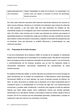 Dra. Beatriz Checchia
64 :: Facultad de Ciencias de la Educación
valores esenciales de la
vida universitaria.
cambio metodológico el centro es el alumno y su aprendizaje y el
profesor tiene que regular su actuación al servicio del aprendizaje
efectivo del alumno.
Sin duda cada institución educativa está haciendo importantes esfuerzos por avanzar en
estos nuevos enfoques. Quizás es un momento aún prematuro para evaluar los alcances
de cada proyecto, y por esa razón sólo han sido reseñados los trabajos de dos
importantes equipos de investigación que vienen avanzando concretamente en los últimos
años. Por último, cabe recordar que el vector que atraviesa los cambios que propone el
aprendizaje basado en competencias, exige que se destine una gran cantidad de recursos
para implicar a todos los actores involucrados y respetar la diversidad de perspectivas que
se presenten, tema que demanda un análisis diferencial y contextualizado en cada
institución educativa.
2.5. Propuestas de la Unión Europea.
A raíz de la Declaración de la Sorbona (1998), en Europa se ha instalado un interesante
debate acerca del papel de la universidad en la sociedad actual, más allá de la promoción
de la convergencia entre los sistemas nacionales de educación superior. Las conclusiones
y recomendaciones de los diversos acuerdos que se han ido realizando desde la
mencionada declaración, documentan ampliamente las características de estas
transformaciones.
En palabras de Monclús (2006), un hecho relevante es la decisión de la Unión Europea de
optar formalmente por el modelo de competencias. El Memorándum sobre Aprendizaje
Permanente (2000) es un buen ejemplo, así como el llamado proceso de Bolonia. Es
decir, en dicho documento se señala que la educación es la base fundamental para la
ciudadanía activa y la empleabilidad en la Europa del siglo XXI. Las transformaciones
económicas y sociales están modificando y haciendo más exigente el perfil de aptitudes
básicas que todos deben poseer como cualificación mínima que permita participar
activamente en la vida laboral, familiar y comunitaria a todos los niveles, desde el local al
europeo. De ahí se concluye que las capacidades generales, profesionales y sociales se
superponen cada vez más por sus contenidos y funciones.
 