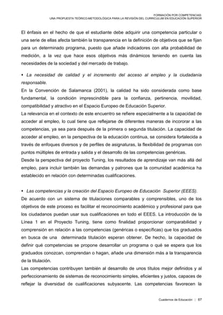 FORMACIÓN POR COMPETENCIAS:
UNA PROPUESTA TEÓRICO-METODOLÓGICA PARA LA REVISIÓN DEL CURRICULUM EN EDUCACIÓN SUPERIOR
Cuadernos de Educación :: 67
El énfasis en el hecho de que el estudiante debe adquirir una competencia particular o
una serie de ellas afecta también la transparencia en la definición de objetivos que se fijan
para un determinado programa, puesto que añade indicadores con alta probabilidad de
medición, a la vez que hace esos objetivos más dinámicos teniendo en cuenta las
necesidades de la sociedad y del mercado de trabajo.
 La necesidad de calidad y el incremento del acceso al empleo y la ciudadanía
responsable.
En la Convención de Salamanca (2001), la calidad ha sido considerada como base
fundamental, la condición imprescindible para la confianza, pertinencia, movilidad,
compatibilidad y atractivo en el Espacio Europeo de Educación Superior.
La relevancia en el contexto de este encuentro se refiere especialmente a la capacidad de
acceder al empleo, lo cual tiene que reflejarse de diferentes maneras de incororar a las
competencias, ya sea para después de la primera o segunda titulación. La capacidad de
acceder al empleo, en la perspectiva de la educación continua, se considera fortalecida a
través de enfoques diversos y de perfiles de asignaturas, la flexibilidad de programas con
puntos múltiples de entrada y salida y el desarrollo de las competencias genéricas.
Desde la perspectiva del proyecto Tuning, los resultados de aprendizaje van más allá del
empleo, para incluir también las demandas y patrones que la comunidad académica ha
establecido en relación con determinadas cualificaciones.
 Las competencias y la creación del Espacio Europeo de Educación Superior (EEES).
De acuerdo con un sistema de titulaciones comparables y comprensibles, uno de los
objetivos de este proceso es facilitar el reconocimiento académico y profesional para que
los ciudadanos puedan usar sus cualificaciones en todo el EEES. La introducción de la
Línea 1 en el Proyecto Tuning, tiene como finalidad proporcionar comparabilidad y
comprensión en relación a las competencias (genéricas o específicas) que los graduados
en busca de una determinada titulación esperan obtener. De hecho, la capacidad de
definir qué competencias se propone desarrollar un programa o qué se espera que los
graduados conozcan, comprendan o hagan, añade una dimensión más a la transparencia
de la titulación.
Las competencias contribuyen también al desarrollo de unos títulos mejor definidos y al
perfeccionamiento de sistemas de reconocimiento simples, eficientes y justos, capaces de
reflejar la diversidad de cualificaciones subyacente. Las competencias favorecen la
 