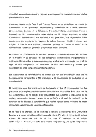 Dra. Beatriz Checchia
68 :: Facultad de Ciencias de la Educación
diversidad porque añaden ángulos y niveles y seleccionan los conocimientos apropiados
para determinado perfil.
A grandes rasgos, en la Fase 1 del Proyecto Tuning se ha consultado, por medio de
cuestionarios, a los graduados, empleadores y académicos en 7 áreas temáticas
(Empresariales, Ciencias de la Educación, Geología, Historia, Matemáticas, Física y
Química) de 101 departamentos universitarios en 16 países europeos. A estos
cuestionarios respondieron 7.125 personas (5.183 graduados, 944 empleadores y 998
académicos, sin mencionar los equipos de trabajo informal, reflexión y debate que
surgieron a nivel de departamentos, disciplinas y países). La consulta ha tratado sobre
competencias y destrezas genéricas y específicas a cada disciplina.
En cuanto a las competencias, se han seleccionado 30 competencias genéricas (descritas
en el Cuadro Nº 6) derivadas de tres categorías: instrumentales, interpersonales y
sistémicas. Se ha pedido a los encuestados que evaluaran la importancia y el nivel de
logro en cada competencia por titulaciones de cada área temática y también que
clasificasen las cinco competencias más importantes.
Los cuestionarios se han traducido a 11 idiomas que han sido enviados por cada una de
las instituciones participantes, a 150 graduados y 30 empleadores de graduados en su
área de estudio.
El cuestionario para los académicos se ha basado en las 17 competencias que los
graduados y los empleadores consideraron como las más importantes. Para cada una de
las competencias, se ha pedido a los encuestados que indicaran la importancia de la
destreza o competencia para trabajar en su profesión y el nivel de realización en la
ejecución de la destreza o competencia que habían logrado como resultado de haber
completado su programa de estudios profesionales.
En la Fase 2 del proyecto, se ha extendido la consulta a los nuevos de la Comunidad
Europea y a países candidatos al ingreso en la misma. Por ello, al círculo inicial se han
sumado 35 instituciones más, de las que unas 20 procedían de los países
centroeuropeos. A su vez, con el fin de facilitar la comprensión y una rápida comparación
 