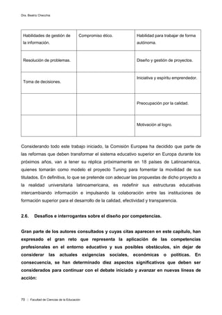 Dra. Beatriz Checchia
70 :: Facultad de Ciencias de la Educación
Habilidades de gestión de
la información.
Compromiso ético. Habilidad para trabajar de forma
autónoma.
Resolución de problemas. Diseño y gestión de proyectos.
Toma de decisiones.
Iniciativa y espíritu emprendedor.
Preocupación por la calidad.
Motivación al logro.
Considerando todo este trabajo iniciado, la Comisión Europea ha decidido que parte de
las reformas que deben transformar el sistema educativo superior en Europa durante los
próximos años, van a tener su réplica próximamente en 18 países de Latinoamérica,
quienes tomarán como modelo el proyecto Tuning para fomentar la movilidad de sus
titulados. En definitiva, lo que se pretende con adecuar las propuestas de dicho proyecto a
la realidad universitaria latinoamericana, es redefinir sus estructuras educativas
intercambiando información e impulsando la colaboración entre las instituciones de
formación superior para el desarrollo de la calidad, efectividad y transparencia.
2.6. Desafíos e interrogantes sobre el diseño por competencias.
Gran parte de los autores consultados y cuyas citas aparecen en este capítulo, han
expresado el gran reto que representa la aplicación de las competencias
profesionales en el entorno educativo y sus posibles obstáculos, sin dejar de
considerar las actuales exigencias sociales, económicas o políticas. En
consecuencia, se han determinado diez aspectos significativos que deben ser
considerados para continuar con el debate iniciado y avanzar en nuevas líneas de
acción:
 