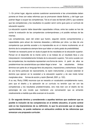 FORMACIÓN POR COMPETENCIAS:
UNA PROPUESTA TEÓRICO-METODOLÓGICA PARA LA REVISIÓN DEL CURRICULUM EN EDUCACIÓN SUPERIOR
Cuadernos de Educación :: 71
1.- En primer lugar, algunos autores cuestionan severamente si las universidades deben
ponerse en línea con estas reformas que se promueven desde Bolonia, y del lugar que
podrían llegar a ocupar las competencias. Tal es el caso de Barnett (2001), que sostiene
que las competencias y los resultados no pueden servir como guía para un currículo de
educación superior.
La educación superior debe desarrollar capacidades críticas, entre las cuales se han de
contar la evaluación de las competencias contemporáneas y el posible rechazo de las
mismas.
Las competencias, sean del orden que fueren, seguirán siendo comportamientos y
capacidades para actuar de maneras deseadas y definidas por otros. La idea de una
competencia que permita acceder a lo impredecible es en sí misma incoherente; en el
dominio de la competencia siempre tiene que haber un cierto grado de predictibilidad.
También es necesario poner en duda el papel de los resultados en la educación superior.
Pensar en el desarrollo de la mente como si se tratase de un resultado lleva a una
interpretación irremediablemente limitada de la educación superior. Tal como sucede con
las competencias, los resultados representan una forma de cierre. A partir de ellos se
predeterminan las características que deben llegar a tener los estudiantes. Ambos
términos son parte de un lenguaje lleno de prejuicios, imposiciones y estrecheces. Surgen
de una forma particular de razonamiento, la razón instrumental, y buscan extender el
dominio que ejercen en la sociedad a la educación superior y de ese modo tornar
marginales otras formas de acción y razón (Barnett, 2001, p. 122).
A su vez, Rorty (1996) reconoce que se necesita un vocabulario completamente nuevo,
pero que el diseño y la aplicación de un currículo no tendrán que ver con las
competencias y los resultados predeterminados, sino más bien con el diseño de los
personajes de una novela que mantienen una conversación que va armando
creativamente a medida que ellos avanzan en la acción.
2.- En segundo término y considerando a aquellos teóricos que sostienen que es
posible la inclusión de las competencias en el ámbito educativo, el punto central
está en las imprecisiones de su definición, lo que ha provocado que en algunas
oportunidades, no pueda realizarse un exhaustivo análisis de las referencias que
enmarcan una propuesta curricular.
 