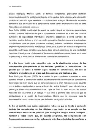 Dra. Beatriz Checchia
72 :: Facultad de Ciencias de la Educación
Según Rodríguez Moreno (2006) el término competencia profesional (también
denominada laboral) ha tenido bastante éxito en la práctica de la selección y la orientación
profesional, pero aún sigue siendo un concepto un tanto ambiguo. No obstante, se puede
comprobar que el estudio de la competencia acaba siendo multivariado y que se está
haciendo desde distintos enfoques.
Para Schön (1992), la dificultad de asumir de modo integral las diferentes perspectivas
análisis, proviene del hecho de que la competencia profesional se suele ver como el
sumatorio de capacidades individuales singulares específicas o como ejercicio de
raciocinio técnico definido a priori, de modo prescriptivo (es decir una manera de aplicar
conocimientos para solucionar problemas prácticos). Además, se tiende a infravalorar la
experiencia profesional como metodología constructiva, cuando en realidad la experiencia
adquirida en el trabajo constituye una buena base para el crecimiento de una mentalidad
heurística, investigadora, núcleo central de una mentalidad competente, que a servir usar
la pesquisa y la resolución de problemas en cualquier situación laboral.
3. - Un tercer punto más específico aún, es la clasificación misma de las
competencias, principalmente en las llamadas “genéricas” o “transversales”. Es
posible que se tienda a realizar largos listados de competencias, sin que se
reflexione profundamente en el por qué de considerar una tipología u otra.
Para Rodríguez Moreno (2006), la sucesión de preocupaciones irresueltas en este
contexto indican la dificultad en acertar didácticamente con la definición de competencia
transversal. Es decir, ocurre que las competencias son a priori heterogéneas de acuerdo
con el ámbito u objeto sobre el que se apliquen. La única limitación que educadores y
psicólogos ponen a la competencia es la de que al final, lo que importa es acabar
haciendo bien una tarea o un trabajo. Y ese límite a primera vista parecería que es
contradictorio a la noción de transversalidad. Hecho que no preocupa, pues la
transversalidad es un constructo que, por definición, transgrede los límites.
4.- En tal sentido, una cuarta observación radica en que se tiende a confundir
también las competencias con los objetivos y por tanto, no se cumple con las
características estructurales previstas para distinguir e integrar ambos conceptos.
También a veces ocurre que, en algunos programas, las competencias son
fragmentadas en exceso o no hay coherencia entre las actividades de enseñanza y
 