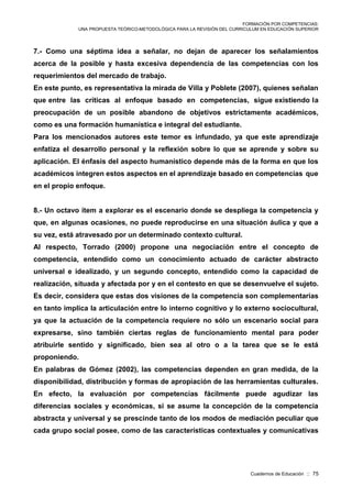 FORMACIÓN POR COMPETENCIAS:
UNA PROPUESTA TEÓRICO-METODOLÓGICA PARA LA REVISIÓN DEL CURRICULUM EN EDUCACIÓN SUPERIOR
Cuadernos de Educación :: 75
7.- Como una séptima idea a señalar, no dejan de aparecer los señalamientos
acerca de la posible y hasta excesiva dependencia de las competencias con los
requerimientos del mercado de trabajo.
En este punto, es representativa la mirada de Villa y Poblete (2007), quienes señalan
que entre las críticas al enfoque basado en competencias, sigue existiendo la
preocupación de un posible abandono de objetivos estrictamente académicos,
como es una formación humanística e integral del estudiante.
Para los mencionados autores este temor es infundado, ya que este aprendizaje
enfatiza el desarrollo personal y la reflexión sobre lo que se aprende y sobre su
aplicación. El énfasis del aspecto humanístico depende más de la forma en que los
académicos integren estos aspectos en el aprendizaje basado en competencias que
en el propio enfoque.
8.- Un octavo ítem a explorar es el escenario donde se despliega la competencia y
que, en algunas ocasiones, no puede reproducirse en una situación áulica y que a
su vez, está atravesado por un determinado contexto cultural.
Al respecto, Torrado (2000) propone una negociación entre el concepto de
competencia, entendido como un conocimiento actuado de carácter abstracto
universal e idealizado, y un segundo concepto, entendido como la capacidad de
realización, situada y afectada por y en el contesto en que se desenvuelve el sujeto.
Es decir, considera que estas dos visiones de la competencia son complementarias
en tanto implica la articulación entre lo interno cognitivo y lo externo sociocultural,
ya que la actuación de la competencia requiere no sólo un escenario social para
expresarse, sino también ciertas reglas de funcionamiento mental para poder
atribuirle sentido y significado, bien sea al otro o a la tarea que se le está
proponiendo.
En palabras de Gómez (2002), las competencias dependen en gran medida, de la
disponibilidad, distribución y formas de apropiación de las herramientas culturales.
En efecto, la evaluación por competencias fácilmente puede agudizar las
diferencias sociales y económicas, si se asume la concepción de la competencia
abstracta y universal y se prescinde tanto de los modos de mediación peculiar que
cada grupo social posee, como de las características contextuales y comunicativas
 
