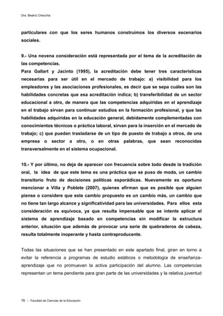 Dra. Beatriz Checchia
76 :: Facultad de Ciencias de la Educación
particulares con que los seres humanos construimos los diversos escenarios
sociales.
9.- Una novena consideración está representada por el tema de la acreditación de
las competencias.
Para Gallart y Jacinto (1995), la acreditación debe tener tres características
necesarias para ser útil en el mercado de trabajo: a) visibilidad para los
empleadores y las asociaciones profesionales, es decir que se sepa cuáles son las
habilidades concretas que esa acreditación indica; b) transferibilidad de un sector
educacional a otro, de manera que las competencias adquiridas en el aprendizaje
en el trabajo sirvan para continuar estudios en la formación profesional, y que las
habilidades adquiridas en la educación general, debidamente complementadas con
conocimientos técnicos o práctica laboral, sirvan para la inserción en el mercado de
trabajo; c) que puedan trasladarse de un tipo de puesto de trabajo a otros, de una
empresa o sector a otro, o en otras palabras, que sean reconocidas
transversalmente en el sistema ocupacional.
10.- Y por último, no deja de aparecer con frecuencia sobre todo desde la tradición
oral, la idea de que este tema es una práctica que se puso de moda, un cambio
transitorio fruto de decisiones políticas esporádicas. Nuevamente es oportuno
mencionar a Villa y Poblete (2007), quienes afirman que es posible que alguien
piense o considere que este cambio propuesto es un cambio más, un cambio que
no tiene tan largo alcance y significatividad para las universidades. Para ellos esta
consideración es equívoca, ya que resulta impensable que se intente aplicar el
sistema de aprendizaje basado en competencias sin modificar la estructura
anterior, situación que además de provocar una serie de quebraderos de cabeza,
resulta totalmente inoperante y hasta contraproducente.
Todas las situaciones que se han presentado en este apartado final, giran en torno a
evitar la referencia a programas de estudio estáticos o metodología de enseñanza-
aprendizaje que no promuevan la activa participación del alumno. Las competencias
representan un tema pendiente para gran parte de las universidades y la relativa juventud
 
