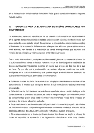 FORMACIÓN POR COMPETENCIAS:
UNA PROPUESTA TEÓRICO-METODOLÓGICA PARA LA REVISIÓN DEL CURRICULUM EN EDUCACIÓN SUPERIOR
Cuadernos de Educación :: 77
en la incorporación en los diseños curriculares hace que su construcción todavía requiera
nuevos ajustes.
III. TENDENCIAS PARA LA ELABORACIÓN DE DISEÑOS CURRICULARES POR
COMPETENCIAS
La elaboración, desarrollo y evaluación de los diseños curriculares es un aspecto central
en la agenda de las instituciones dedicadas a la educación superior, donde el debate aún
sigue estando en un estadio inicial. Sin embargo, la diversidad de interpretaciones sobre
el fenómeno de la expansión de las carreras y las grandes reformas que se están dando a
nivel mundial, han llevado a la realización de varias investigaciones que apuntan a la
revisión de los principios y valores vigentes en la vida universitaria.
Como ya ha sido analizado, cualquier cambio metodológico que no contemple el tema de
la cultura académica tiende al fracaso. Por ende, es un eje esencial para la elaboración de
diseños curriculares innovadores, teniendo en cuenta que a veces se dice más de lo que
se hace. Es por ello que a continuación, se señalan algunas cuestiones que están
arraigadas en la cultura académica y que pueden llegar a obstaculizar el desarrollo de
cualquier reforma curricular. Entre ellas cabe mencionar:
 Si las autoridades máximas de la universidad no apoyan directamente el enfoque de las
competencias, el impacto que se espera de ellas a nivel institucional y social podría verse
amenazado.
 Si la elaboración del diseño se hace de forma superficial, sin un cambio de lógica en la
construcción de la propuesta educativa, se corre el riesgo de seguir con una acumulación
de conocimientos que se aleje cada vez más de las demandas reales de la sociedad en
general, y del entorno laboral en particular.
 Si se realizan recortes de contenidos del grado para brindar en el posgrado, los niveles
de concreción de cada competencia podrían verse seriamente coartados, más allá de los
posibles problemas de articulación horizontal y vertical que pueden arraigarse.
 Si se sigue orientando el diseño curricular de cada tipo de carrera según el número de
horas, los requisitos de aprobación o las hegemonías disciplinares, entre otros criterios,
 