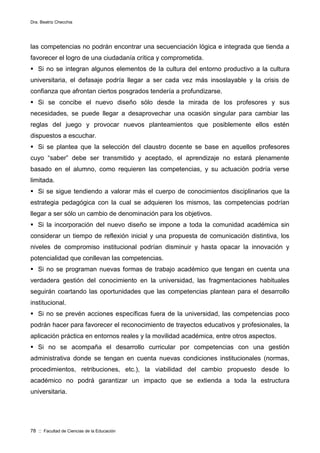 Dra. Beatriz Checchia
78 :: Facultad de Ciencias de la Educación
las competencias no podrán encontrar una secuenciación lógica e integrada que tienda a
favorecer el logro de una ciudadanía crítica y comprometida.
 Si no se integran algunos elementos de la cultura del entorno productivo a la cultura
universitaria, el defasaje podría llegar a ser cada vez más insoslayable y la crisis de
confianza que afrontan ciertos posgrados tendería a profundizarse.
 Si se concibe el nuevo diseño sólo desde la mirada de los profesores y sus
necesidades, se puede llegar a desaprovechar una ocasión singular para cambiar las
reglas del juego y provocar nuevos planteamientos que posiblemente ellos estén
dispuestos a escuchar.
 Si se plantea que la selección del claustro docente se base en aquellos profesores
cuyo “saber” debe ser transmitido y aceptado, el aprendizaje no estará plenamente
basado en el alumno, como requieren las competencias, y su actuación podría verse
limitada.
 Si se sigue tendiendo a valorar más el cuerpo de conocimientos disciplinarios que la
estrategia pedagógica con la cual se adquieren los mismos, las competencias podrían
llegar a ser sólo un cambio de denominación para los objetivos.
 Si la incorporación del nuevo diseño se impone a toda la comunidad académica sin
considerar un tiempo de reflexión inicial y una propuesta de comunicación distintiva, los
niveles de compromiso institucional podrían disminuir y hasta opacar la innovación y
potencialidad que conllevan las competencias.
 Si no se programan nuevas formas de trabajo académico que tengan en cuenta una
verdadera gestión del conocimiento en la universidad, las fragmentaciones habituales
seguirán coartando las oportunidades que las competencias plantean para el desarrollo
institucional.
 Si no se prevén acciones específicas fuera de la universidad, las competencias poco
podrán hacer para favorecer el reconocimiento de trayectos educativos y profesionales, la
aplicación práctica en entornos reales y la movilidad académica, entre otros aspectos.
 Si no se acompaña el desarrollo curricular por competencias con una gestión
administrativa donde se tengan en cuenta nuevas condiciones institucionales (normas,
procedimientos, retribuciones, etc.), la viabilidad del cambio propuesto desde lo
académico no podrá garantizar un impacto que se extienda a toda la estructura
universitaria.
 