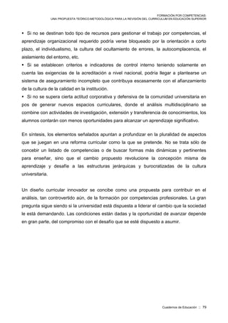 FORMACIÓN POR COMPETENCIAS:
UNA PROPUESTA TEÓRICO-METODOLÓGICA PARA LA REVISIÓN DEL CURRICULUM EN EDUCACIÓN SUPERIOR
Cuadernos de Educación :: 79
 Si no se destinan todo tipo de recursos para gestionar el trabajo por competencias, el
aprendizaje organizacional requerido podría verse bloqueado por la orientación a corto
plazo, el individualismo, la cultura del ocultamiento de errores, la autocomplacencia, el
aislamiento del entorno, etc.
 Si se establecen criterios e indicadores de control interno teniendo solamente en
cuenta las exigencias de la acreditación a nivel nacional, podría llegar a plantearse un
sistema de aseguramiento incompleto que contribuya escasamente con el afianzamiento
de la cultura de la calidad en la institución.
 Si no se supera cierta actitud corporativa y defensiva de la comunidad universitaria en
pos de generar nuevos espacios curriculares, donde el análisis multidisciplinario se
combine con actividades de investigación, extensión y transferencia de conocimientos, los
alumnos contarán con menos oportunidades para alcanzar un aprendizaje significativo.
En síntesis, los elementos señalados apuntan a profundizar en la pluralidad de aspectos
que se juegan en una reforma curricular como la que se pretende. No se trata sólo de
concebir un listado de competencias o de buscar formas más dinámicas y pertinentes
para enseñar, sino que el cambio propuesto revolucione la concepción misma de
aprendizaje y desafíe a las estructuras jerárquicas y burocratizadas de la cultura
universitaria.
Un diseño curricular innovador se concibe como una propuesta para contribuir en el
análisis, tan controvertido aún, de la formación por competencias profesionales. La gran
pregunta sigue siendo si la universidad está dispuesta a liderar el cambio que la sociedad
le está demandando. Las condiciones están dadas y la oportunidad de avanzar depende
en gran parte, del compromiso con el desafío que se esté dispuesto a asumir.
 