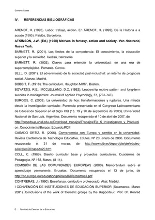 Gustavo Cosse
0 :: Facultad de Ciencias de la Educación
IV. REFERENCIAS BIBLIOGRÁFICAS
ARENDT, H. (1995). Labor, trabajo, acción. En ARENDT, H. (1995). De la Historia a a
acción (1995). Paidós, Barcelona.
ATKINSON, J.W. (Ed.) (1958) Motives in fantasy, action and society. Van Nostrand,
Nueva York.
BARNETT, R. (2001). Los límites de la competencia: El conocimiento, la educación
superior y la sociedad. Gedisa, Barcelona.
BARNETT, R. (2002). Claves para entender la universidad: en una era de
supercomplejidad. Pomares, Girona.
BELL, D. (2001). El advenimiento de la sociedad post-industrial: un intento de prognosis
social. Alianza, Madrid.
BOBBIT, F. (1918). The curriculum. Houghton Mifflin, Boston.
BOYATZIS, R.E.; MCCLELLAND, D.C. (1982). Leadership motive pattern and long-term
success in management. Journal of Applied Psychology, 67, (737-743).
BURGOS, C. (2003). La universidad de hoy: transformaciones y rupturas. Una mirada
desde la investigación curricular. Ponencia presentada en el Congreso Latinoamericano
de Educación Superior en el Siglo XXI (18, 19 y 20 de septiembre de 2003). Universidad
Nacional de San Luis, Argentina. Documento recuperado el 10 de abril de 2007, de
http://conedsup.unsl.edu.ar/Download_trabajos/Trabajos/Eje_5_Investigacion_y_Producci
on_Conocimiento/Burgos_Eduardo.PDF
CASADO ORTIZ, R. (2006). Convergencia con Europa y cambio en la universidad.
Revista Electrónica de Tecnología Educativa, Edutec, Nº 20, enero de 2006. Documento
recuperado el 31 de marzo, de http://www.uib.es/depart/gte/gte/edutec-
e/revelec20/casado20.htm
COLL, C. (1989). Diseño curricular base y proyectos curriculares. Cuadernos de
Pedagogía, Nº 168, Marzo, (8-14).
COMISIÓN DE LAS COMUNIDADES EUROPEAS (2000). Memorándum sobre el
aprendizaje permanente. Bruselas. Documento recuperado el 13 de junio, de
http://ec.europa.eu/education/policies/lll/life/memoes.pdf
CONTRERAS, J. (1990). Enseñanza, currículo y profesorado. Akal, Madrid.
I CONVENCIÓN DE INSTITUCIONES DE EDUCACIÓN SUPERIOR (Salamanca, Marzo
2001). Conclusions of the work of thematic groups by the Rapporteur, Prof. Dr. Konrad
 