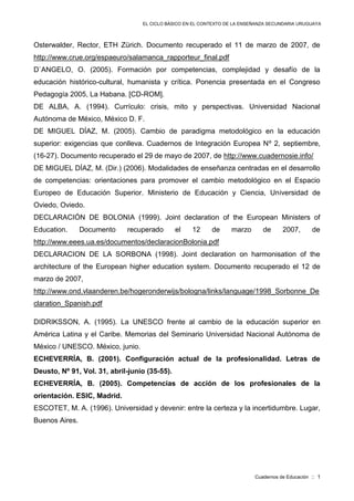 EL CICLO BÁSICO EN EL CONTEXTO DE LA ENSEÑANZA SECUNDARIA URUGUAYA
Cuadernos de Educación :: 1
Osterwalder, Rector, ETH Zürich. Documento recuperado el 11 de marzo de 2007, de
http://www.crue.org/espaeuro/salamanca_rapporteur_final.pdf
D`ANGELO, O. (2005). Formación por competencias, complejidad y desafío de la
educación histórico-cultural, humanista y crítica. Ponencia presentada en el Congreso
Pedagogía 2005, La Habana. [CD-ROM].
DE ALBA, A. (1994). Currículo: crisis, mito y perspectivas. Universidad Nacional
Autónoma de México, México D. F.
DE MIGUEL DÍAZ, M. (2005). Cambio de paradigma metodológico en la educación
superior: exigencias que conlleva. Cuadernos de Integración Europea Nº 2, septiembre,
(16-27). Documento recuperado el 29 de mayo de 2007, de http://www.cuadernosie.info/
DE MIGUEL DÍAZ, M. (Dir.) (2006). Modalidades de enseñanza centradas en el desarrollo
de competencias: orientaciones para promover el cambio metodológico en el Espacio
Europeo de Educación Superior. Ministerio de Educación y Ciencia, Universidad de
Oviedo, Oviedo.
DECLARACIÓN DE BOLONIA (1999). Joint declaration of the European Ministers of
Education. Documento recuperado el 12 de marzo de 2007, de
http://www.eees.ua.es/documentos/declaracionBolonia.pdf
DECLARACION DE LA SORBONA (1998). Joint declaration on harmonisation of the
architecture of the European higher education system. Documento recuperado el 12 de
marzo de 2007,
http://www.ond.vlaanderen.be/hogeronderwijs/bologna/links/language/1998_Sorbonne_De
claration_Spanish.pdf
DIDRIKSSON, A. (1995). La UNESCO frente al cambio de la educación superior en
América Latina y el Caribe. Memorias del Seminario Universidad Nacional Autónoma de
México / UNESCO. México, junio.
ECHEVERRÍA, B. (2001). Configuración actual de la profesionalidad. Letras de
Deusto, Nº 91, Vol. 31, abril-junio (35-55).
ECHEVERRÍA, B. (2005). Competencias de acción de los profesionales de la
orientación. ESIC, Madrid.
ESCOTET, M. A. (1996). Universidad y devenir: entre la certeza y la incertidumbre. Lugar,
Buenos Aires.
 