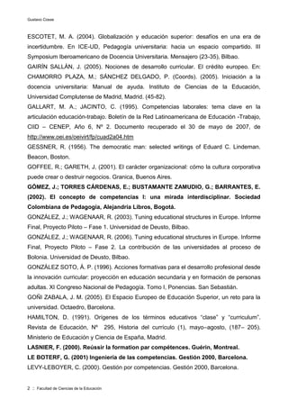 Gustavo Cosse
2 :: Facultad de Ciencias de la Educación
ESCOTET, M. A. (2004). Globalización y educación superior: desafíos en una era de
incertidumbre. En ICE-UD, Pedagogía universitaria: hacia un espacio compartido. III
Symposium Iberoamericano de Docencia Universitaria. Mensajero (23-35), Bilbao.
GAIRÍN SALLÁN, J. (2005). Nociones de desarrollo curricular. El crédito europeo. En:
CHAMORRO PLAZA, M.; SÁNCHEZ DELGADO, P. (Coords). (2005). Iniciación a la
docencia universitaria: Manual de ayuda. Instituto de Ciencias de la Educación,
Universidad Complutense de Madrid, Madrid. (45-82).
GALLART, M. A.; JACINTO, C. (1995). Competencias laborales: tema clave en la
articulación educación-trabajo. Boletín de la Red Latinoamericana de Educación -Trabajo,
CIID – CENEP, Año 6, Nº 2. Documento recuperado el 30 de mayo de 2007, de
http://www.oei.es/oeivirt/fp/cuad2a04.htm
GESSNER, R. (1956). The democratic man: selected writings of Eduard C. Lindeman.
Beacon, Boston.
GOFFEE, R.; GARETH, J, (2001). El carácter organizacional: cómo la cultura corporativa
puede crear o destruir negocios. Granica, Buenos Aires.
GÓMEZ, J.; TORRES CÁRDENAS, E.; BUSTAMANTE ZAMUDIO, G.; BARRANTES, E.
(2002). El concepto de competencias I: una mirada interdisciplinar. Sociedad
Colombiana de Pedagogía, Alejandría Libros, Bogotá.
GONZÁLEZ, J.; WAGENAAR, R. (2003). Tuning educational structures in Europe. Informe
Final, Proyecto Piloto – Fase 1. Universidad de Deusto, Bilbao.
GONZÁLEZ, J.; WAGENAAR, R. (2006). Tuning educational structures in Europe. Informe
Final, Proyecto Piloto – Fase 2. La contribución de las universidades al proceso de
Bolonia. Universidad de Deusto, Bilbao.
GONZÁLEZ SOTO, Á. P. (1996). Acciones formativas para el desarrollo profesional desde
la innovación curricular: proyección en educación secundaria y en formación de personas
adultas. XI Congreso Nacional de Pedagogía. Tomo I, Ponencias. San Sebastián.
GOÑI ZABALA, J. M. (2005). El Espacio Europeo de Educación Superior, un reto para la
universidad. Octaedro, Barcelona.
HAMILTON, D. (1991). Orígenes de los términos educativos “clase” y “curriculum”.
Revista de Educación, Nº 295, Historia del currículo (1), mayo–agosto, (187– 205).
Ministerio de Educación y Ciencia de España, Madrid.
LASNIER, F. (2000). Reússir la formation par compétences. Guérin, Montreal.
LE BOTERF, G. (2001) Ingeniería de las competencias. Gestión 2000, Barcelona.
LEVY-LEBOYER, C. (2000). Gestión por competencias. Gestión 2000, Barcelona.
 