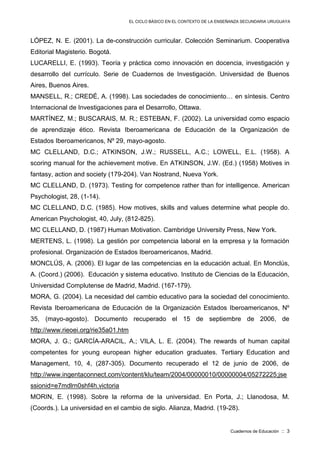 EL CICLO BÁSICO EN EL CONTEXTO DE LA ENSEÑANZA SECUNDARIA URUGUAYA
Cuadernos de Educación :: 3
LÓPEZ, N. E. (2001). La de-construcción curricular. Colección Seminarium. Cooperativa
Editorial Magisterio. Bogotá.
LUCARELLI, E. (1993). Teoría y práctica como innovación en docencia, investigación y
desarrollo del currículo. Serie de Cuadernos de Investigación. Universidad de Buenos
Aires, Buenos Aires.
MANSELL, R.; CREDÉ, A. (1998). Las sociedades de conocimiento… en síntesis. Centro
Internacional de Investigaciones para el Desarrollo, Ottawa.
MARTÍNEZ, M.; BUSCARAIS, M. R.; ESTEBAN, F. (2002). La universidad como espacio
de aprendizaje ético. Revista Iberoamericana de Educación de la Organización de
Estados Iberoamericanos, Nº 29, mayo-agosto.
MC CLELLAND, D.C.; ATKINSON, J.W.; RUSSELL, A.C.; LOWELL, E.L. (1958). A
scoring manual for the achievement motive. En ATKINSON, J.W. (Ed.) (1958) Motives in
fantasy, action and society (179-204). Van Nostrand, Nueva York.
MC CLELLAND, D. (1973). Testing for competence rather than for intelligence. American
Psychologist, 28, (1-14).
MC CLELLAND, D.C. (1985). How motives, skills and values determine what people do.
American Psychologist, 40, July, (812-825).
MC CLELLAND, D. (1987) Human Motivation. Cambridge University Press, New York.
MERTENS, L. (1998). La gestión por competencia laboral en la empresa y la formación
profesional. Organización de Estados Iberoamericanos, Madrid.
MONCLÚS, A. (2006). El lugar de las competencias en la educación actual. En Monclús,
A. (Coord.) (2006). Educación y sistema educativo. Instituto de Ciencias de la Educación,
Universidad Complutense de Madrid, Madrid. (167-179).
MORA, G. (2004). La necesidad del cambio educativo para la sociedad del conocimiento.
Revista Iberoamericana de Educación de la Organización Estados Iberoamericanos, Nº
35, (mayo-agosto). Documento recuperado el 15 de septiembre de 2006, de
http://www.rieoei.org/rie35a01.htm
MORA, J. G.; GARCÍA-ARACIL, A.; VILA, L. E. (2004). The rewards of human capital
competentes for young european higher education graduates. Tertiary Education and
Management, 10, 4, (287-305). Documento recuperado el 12 de junio de 2006, de
http://www.ingentaconnect.com/content/klu/team/2004/00000010/00000004/05272225;jse
ssionid=e7mdlrn0shf4h.victoria
MORIN, E. (1998). Sobre la reforma de la universidad. En Porta, J.; Llanodosa, M.
(Coords.). La universidad en el cambio de siglo. Alianza, Madrid. (19-28).
 