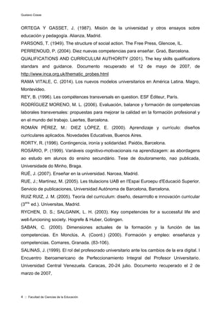 Gustavo Cosse
4 :: Facultad de Ciencias de la Educación
ORTEGA Y GASSET, J. (1987). Misión de la universidad y otros ensayos sobre
educación y pedagogía. Alianza, Madrid.
PARSONS, T. (1949). The structure of social action. The Free Press, Glencoe, IL.
PERRENOUD, P. (2004). Diez nuevas competencias para enseñar. Graó, Barcelona.
QUALIFICATIONS AND CURRICULUM AUTHORITY (2001). The key skills qualifications
standars and guidance. Documento recuperado el 12 de mayo de 2007, de
http://www.inca.org.uk/thematic_probes.html
RAMA VITALE, C. (2014). Los nuevos modelos universitarios en América Latina. Magro,
Montevideo.
REY, B. (1996). Les compétences transversals en question. ESF Éditeur, París.
RODRÍGUEZ MORENO, M. L. (2006). Evaluación, balance y formación de competencias
laborales transversales: propuestas para mejorar la calidad en la formación profesional y
en el mundo del trabajo. Laertes, Barcelona.
ROMÁN PÉREZ, M.: DIEZ LÓPEZ, E. (2000). Aprendizaje y currículo: diseños
curriculares aplicados. Novedades Educativas, Buenos Aires.
RORTY, R. (1996). Contingencia, ironía y solidaridad. Paidós, Barcelona.
ROSÁRIO, P. (1999). Variáveis cognitivo-motivacionais na aprendizagem: as abordagens
ao estudo em alunos do ensino secundário. Tese de doutoramento, nao publicada,
Universidade do Minho, Braga.
RUÉ, J. (2007). Enseñar en la universidad. Narcea, Madrid.
RUE, J.; Martínez, M. (2005). Les titulacions UAB en I'Espai Euroepu d'Educació Superior.
Servicio de publicaciones, Universidad Autónoma de Barcelona, Barcelona.
RUIZ RUIZ, J. M. (2005). Teoría del curriculum: diseño, desarrrollo e innovación curricular
(3era.
ed.). Universitas, Madrid.
RYCHEN, D. S.; SALGANIK, L. H. (2003). Key competencies for a successful life and
well-funcioning society. Hogrefe & Huber, Gotingen.
SABAN, C. (2000). Dimensiones actuales de la formación y la función de las
competencias. En Monclús, A. (Coord.) (2000). Formación y empleo: enseñanza y
competencias. Comares, Granada. (83-106).
SALINAS, J. (1999). El rol del profesorado universitario ante los cambios de la era digital. I
Encuentro Iberoamericano de Perfeccionamiento Integral del Profesor Universitario.
Universidad Central Venezuela. Caracas, 20-24 julio. Documento recuperado el 2 de
marzo de 2007,
 