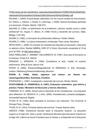 EL CICLO BÁSICO EN EL CONTEXTO DE LA ENSEÑANZA SECUNDARIA URUGUAYA
Cuadernos de Educación :: 5
dehttp://www.ugr.es/~psicolo/docs_espacioeuropeo/didactica/1%20El%20rol%20del%20p
rofesorado%20universitario%20ante%20la%20nueva%20era%20digita..pdf
SALINAS, J. (2000). El aprendizaje colaborativo con los nuevos canales de comunicación.
En: Cabero, J.; Salinas, J.; Duarte, A. y Domingo, J. (2000). Nuevas tecnologías aplicadas
a la educación. Síntesis, Madrid. (199-277).
SALINAS, D. (1994). La planificación de la enseñanza: ¿técnica, sentido común o saber
profesional? En: Angulo, F.; Blanco, N. (1994) Teoría y desarrollo del currículo. Aljibe,
Málaga. (135-160).
SCHÖN, D. (1992). La formación de profesionales reflexivos. Paidós, Madrid.
SCHEIN, E. (1988). La cultura empresarial y el liderazgo. Plaza Janés, Barcelona.
SEPÚLVEDA, L. (2002). El concepto de competencias laborales en educación: notas para
un ejercicio crítico. Revista UMBRAL 2000, Nº 8, Enero. Documento recuperado el 10 de
junio de 2007, de http://www.reduc.cl
SOLÉ PARELLADA, F.; MIRABET VALLHONESTA, M. (1997). Guía para la formación en
la empresa. Civitas S.A., Madrid.
SPENCER, L.; SPENCER, S. (1993). Competence at work, models for superior
performance. Wiley & Sons, Nueva York.
STEHR, N. (2000). Wissenschaftsgesellschaft. En REINHOLD, G. (Ed). Soziologie-
Lexikon. Oldenbourg Wissenschaftsverlag, München.
STEHR, N. (1994). Arbeit, eigentum und wissen: zur theorie von
wissensgesellschaften. Suhrkamp, Frankfurt.
STENHOUSE, L. (1987). Investigación y desarrollo del currículo. Morata, Madrid.
STUFFLEBEAM, D.; SHINKFIELD, A. (1987). Evaluación sistemática: guía teórica y
práctica. Paidós / Ministerio de Educación y Ciencia, Barcelona.
TORRADO, M. C. (2000). Educar para el desarrollo de las competencias: una propuesta
para reflexionar. En: BOGOYA, D. y otros. (2000). Competencias y proyecto pedagógico.
Universidad Nacional, Bogotá.
TYLER, R. W. (1949). Basic principles of curriculum and instruction. The University of
Chicago Press, Chicago.
TYLER, R. W. (1973). Principios básicos del currículo. Troquel, Buenos Aires.
UNESCO (1998). Conferencia Mundial sobre la Educación Superior: La educación
superior en el siglo XXI, visión y acción. Declaración Mundial sobre Educación Superior en
el Siglo XXI y Marco de Acción Prioritaria para el Cambio y el Desarrollo de la Educación
 