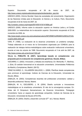 Gustavo Cosse
6 :: Facultad de Ciencias de la Educación
Superior. Documento recuperado el 26 de marzo de 2007, de
http://www.unesco.org/education/educprog/wche/declaration_spa.htm
UNESCO (2005). Informe Mundial: Hacia las sociedades del conocimiento. Organización
de las Naciones Unidas para la Educación, la Ciencia y la Cultura, París. Documento
recuperado el 22 de marzo de 2007, de
http://unesdoc.unesco.org/images/0014/001419/141908s.pdf
UNESCO (2006). Informe sobre la educación superior en América Latina y el Caribe
2000-2005. La metamorfosis de la educación superior. Documento recuperado el 23 de
noviembre de 2006, de
http://www.iesalc.unesco.org.ve/pruebaobservatorio/INFORME%20RAMA%20ESLAT/Info
rmeES-2000-2005.pdf
VAIN, P. (1998). La evaluación de la docencia universitaria: un problema complejo.
Trabajo elaborado en el marco de la Convocatoria organizada por CONEAU para la
realización de trabajos teórico-metodológicos sobre evaluación institucional universitaria,
durante el mes de octubre de 1998. Documento recuperado el 3 de abril de 2007, de
http://www.coneau.edu.ar/archivos/1324.pdf
VILLA, A.; POBLETE, M. (2007). Aprendizaje basado en competencias: una
propuesta para la evaluación de competencias genéricas. Deusto, Bilbao.
VIZCARRO, C. (2002). Innovación y métodos de enseñanza. En: Michavilla, F.; Martínez,
J. (Eds.) El carácter transversal en la educación universitaria. Universidades Politécnica
de Madrid y Complutense, Madrid. (58-72).
YÁNIZ ÁLVAREZ, C.; VILLARDÓN GALLEGO, L. (2006). Planificar desde competencias
para promover el aprendizaje. Instituto de Ciencias de la Educación, Universidad de
Deusto, Bilbao.
ZABALZA, M. (2003). Competencias docentes del profesorado universitario: calidad y
desarrollo profesional. Narcea, Madrid.
ZABALZA, M. A.; ESCUDERO, J. M. (2004). Diseño curricular e innovaciones
metodológicas en la enseñanza universitaria. El reto de la convergencia europea. En:
Actas del III Simposium Iberoamericano de Docencia Universitaria. Pedagogía
universitaria: hacia un espacio de aprendizaje compartido. Instituto de Ciencias de la
Educación, Universidad de Deusto (575-578).
ZABALZA, M. (2004). Diseño y desarrollo curricular (9na.
ed.). Narcea, Madrid.
 