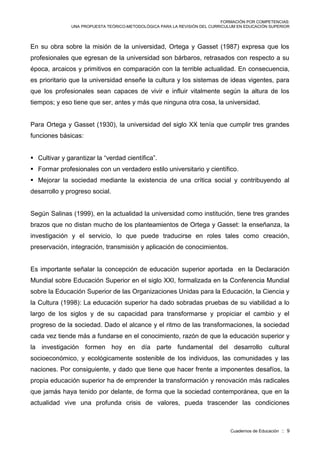 FORMACIÓN POR COMPETENCIAS:
UNA PROPUESTA TEÓRICO-METODOLÓGICA PARA LA REVISIÓN DEL CURRICULUM EN EDUCACIÓN SUPERIOR
Cuadernos de Educación :: 9
En su obra sobre la misión de la universidad, Ortega y Gasset (1987) expresa que los
profesionales que egresan de la universidad son bárbaros, retrasados con respecto a su
época, arcaicos y primitivos en comparación con la terrible actualidad. En consecuencia,
es prioritario que la universidad enseñe la cultura y los sistemas de ideas vigentes, para
que los profesionales sean capaces de vivir e influir vitalmente según la altura de los
tiempos; y eso tiene que ser, antes y más que ninguna otra cosa, la universidad.
Para Ortega y Gasset (1930), la universidad del siglo XX tenía que cumplir tres grandes
funciones básicas:
 Cultivar y garantizar la “verdad científica”.
 Formar profesionales con un verdadero estilo universitario y científico.
 Mejorar la sociedad mediante la existencia de una crítica social y contribuyendo al
desarrollo y progreso social.
Según Salinas (1999), en la actualidad la universidad como institución, tiene tres grandes
brazos que no distan mucho de los planteamientos de Ortega y Gasset: la enseñanza, la
investigación y el servicio, lo que puede traducirse en roles tales como creación,
preservación, integración, transmisión y aplicación de conocimientos.
Es importante señalar la concepción de educación superior aportada en la Declaración
Mundial sobre Educación Superior en el siglo XXI, formalizada en la Conferencia Mundial
sobre la Educación Superior de las Organizaciones Unidas para la Educación, la Ciencia y
la Cultura (1998): La educación superior ha dado sobradas pruebas de su viabilidad a lo
largo de los siglos y de su capacidad para transformarse y propiciar el cambio y el
progreso de la sociedad. Dado el alcance y el ritmo de las transformaciones, la sociedad
cada vez tiende más a fundarse en el conocimiento, razón de que la educación superior y
la investigación formen hoy en día parte fundamental del desarrollo cultural
socioeconómico, y ecológicamente sostenible de los individuos, las comunidades y las
naciones. Por consiguiente, y dado que tiene que hacer frente a imponentes desafíos, la
propia educación superior ha de emprender la transformación y renovación más radicales
que jamás haya tenido por delante, de forma que la sociedad contemporánea, que en la
actualidad vive una profunda crisis de valores, pueda trascender las condiciones
 