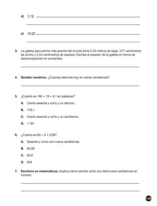 d)	

2,19	

	
e)	

40,62	

	
3.	 La galleta para perros más grande del mundo tenía 2,35 metros de largo, 577 centímetros
de ancho y 2,54 centímetros de espesor. Escribe el espesor de la galleta en forma de
descomposición en sumandos.
	
4.	 Sentido numérico. ¿Cuántas décimas hay en veinte centésimas?
	
5.	 ¿Cuánto es 160 + 18 + 0,1 en palabras?
A.	 Ciento sesenta y ocho y un décimo.
B.	178,1
C.	 Ciento sesenta y ocho y un centésimo.
D.	 1 781
6.	 ¿Cuánto es 60 + 5 + 0,09?
A. 	 Sesenta y cinco con nueve centésimas 	
B.	65,09
C.	 65,9 	
D.	659
7.	 Escritura en matemáticas. Explica cómo escribir ocho con diecinueve centésimas en
número.
	
	
119

 