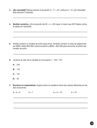 3.	

¿Es razonable? Marisa resolvió la ecuación d + 71 = 87 y obtuvo d = 12. ¿Es razonable
esta solución? Explícalo.

	
4.	 Sentido numérico. ¿Es la solución de 25 + n = 30 mayor o menor que 30? Explica cómo
lo sabes sin resolverlo.
	
	
5.	 Andrés compró un modelo de avión para armar. También compró un tubo de pegamento
por $600. Gastó $22 000. Usa la ecuación a $600 = $22 000 para encontrar el precio del
modelo de avión.	
	
6.	 ¿Cuál es el valor de la variable en la ecuación r – 126 = 19?
A.	 245
B.	 145
C.	 107
D.	 49
7.	 Escritura en matemáticas. Explica cómo la variable b tiene dos valores diferentes en las
dos ecuaciones.
6–b=5	

b=1	

b + 5 = 15 	

b = 10

	
	
	

13

 