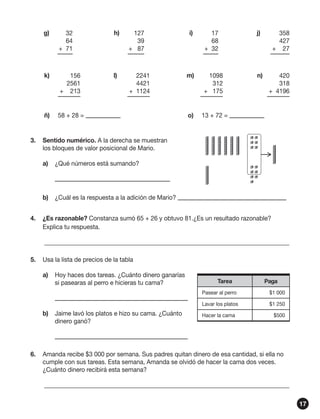 g)	

32
64
+ 71

h)	

127
39
+ 87

k)	

156
2561
+ 213

l)	

2241
4421
+ 1124

ñ)	

58 + 28 =

i)	

17
68
+ 32

j)	

358
427
+ 27

m)	

1098
312
+ 175

n)	

420
318
+ 4196

o)	

13 + 72 =

3.	 Sentido numérico. A la derecha se muestran
los bloques de valor posicional de Mario.
a)	 ¿Qué números está sumando?
	
b)	 ¿Cuál es la respuesta a la adición de Mario?
4.	 ¿Es razonable? Constanza sumó 65 + 26 y obtuvo 81.¿Es un resultado razonable?
Explica tu respuesta.
	________________________________________________________________________________
5.	 Usa la lista de precios de la tabla
a)	 Hoy haces dos tareas. ¿Cuánto dinero ganarías
si pasearas al perro e hicieras tu cama?
	
b)	 Jaime lavó los platos e hizo su cama. ¿Cuánto
dinero ganó?

Tarea

Paga

Pasear al perro

$1 000

Lavar los platos

$1 250

Hacer la cama

$500

	
6.	 Amanda recibe $3 000 por semana. Sus padres quitan dinero de esa cantidad, si ella no
cumple con sus tareas. Esta semana, Amanda se olvidó de hacer la cama dos veces.
¿Cuánto dinero recibirá esta semana?
	________________________________________________________________________________
17

 