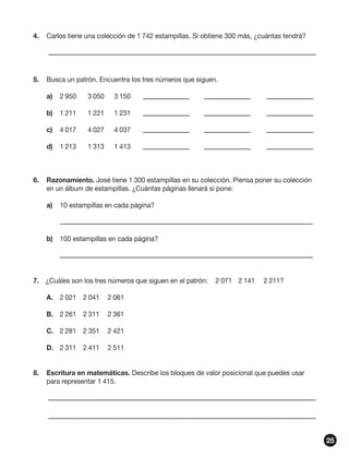 4.	 Carlos tiene una colección de 1 742 estampillas. Si obtiene 300 más, ¿cuántas tendrá?
	

5.	 Busca un patrón. Encuentra los tres números que siguen.
a)	 2 950	

3 050	

3 150	

	

	

b)	 1 211	

1 221	

1 231	

	

	

c)	 4 017	

4 027	

4 037	

	

	

d)	 1 213	

1 313	

1 413	

	

	

6.	 Razonamiento. José tiene 1 300 estampillas en su colección. Piensa poner su colección
en un álbum de estampillas. ¿Cuántas páginas llenará si pone:
a)	 10 estampillas en cada página?
	
b)	 100 estampillas en cada página?
	
7.	 ¿Cuáles son los tres números que siguen en el patrón:	 2 071	 2 141	 2 211?
A.	 2 021	 2 041	 2 061
B.	 2 261	 2 311	 2 361
C.	 2 281	 2 351	 2 421
D.	 2 311	 2 411	 2 511
8.	 Escritura en matemáticas. Describe los bloques de valor posicional que puedes usar
para representar 1 415.
	
	
25

 
