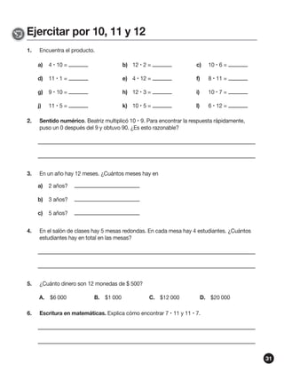 Ejercitar por 10, 11 y 12
1.

Encuentra el producto.
a)

4  10 =

b) 12  2 =

c)

10  6 =

d)

11  1 =

e) 4  12 =

f)

8  11 =

g)

9  10 =

h) 12  3 =

i)

10  7 =

j)

11  5 =

k) 10  5 =

l)

6  12 =

2.

Sentido numérico. Beatriz multiplicó 10  9. Para encontrar la respuesta rápidamente,
puso un 0 después del 9 y obtuvo 90. ¿Es esto razonable?

3.

En un año hay 12 meses. ¿Cuántos meses hay en
a)

2 años?

b)

3 años?

c)

5 años?

4.

En el salón de clases hay 5 mesas redondas. En cada mesa hay 4 estudiantes. ¿Cuántos
estudiantes hay en total en las mesas?

5.

¿Cuánto dinero son 12 monedas de $ 500?
A. $6 000

6.

B. $1 000

C. $12 000

D. $20 000

Escritura en matemáticas. Explica cómo encontrar 7  11 y 11  7.

31

 