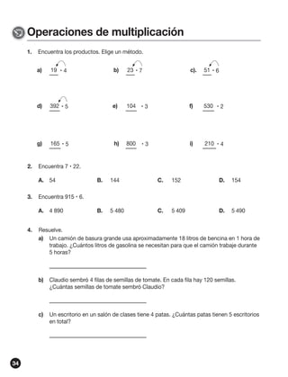 Operaciones de multiplicación
1.

Encuentra los productos. Elige un método.
a)

b)

23  7

c).

51  6

d)

392  5

e)

104  3

f)

530  2

g)

2.

19  4

165  5

h)

800

i)

210  4

Encuentra 7  22.
A. 54

3.

B.

144

C.

152

D.

154

B.

5 480

C.

5 409

D.

5 490

Encuentra 915  6.
A. 4 890

4.

3

Resuelve.
a) Un camión de basura grande usa aproximadamente 18 litros de bencina en 1 hora de
trabajo. ¿Cuántos litros de gasolina se necesitan para que el camión trabaje durante
5 horas?

b)

c)

34

Claudio sembró 4 filas de semillas de tomate. En cada fila hay 120 semillas.
¿Cuántas semillas de tomate sembró Claudio?

Un escritorio en un salón de clases tiene 4 patas. ¿Cuántas patas tienen 5 escritorios
en total?

 