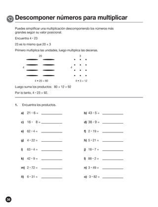 Descomponer números para multiplicar
Puedes simplificar una multiplicación descomponiendo los números más
grandes según su valor posicional.
Encuentra 4  23
23 es lo mismo que 20 + 3
Primero multiplica las unidades, luego multiplica las decenas.
20

4

3

4

4 • 20 = 80

4 • 3 = 12

Luego suma los productos: 80 + 12 = 92
Por lo tanto, 4  23 = 92.

1.

Encuentra los productos.
a)

b) 43  5 =

c)

16  8 =

d) 38  9 =

e)

62  4 =

f) 2  19 =

g)

4  22 =

h) 5  21 =

i)

63  4 =

j) 18  7 =

k)

42  9 =

l) 88  2 =

m) 2  72 =

n) 3  49 =

ñ)

38

21  6 =

o) 3  82 =

6  31 =

 