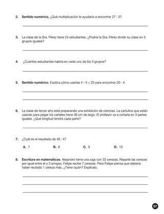 2.	 Sentido numérico. ¿Qué multiplicación te ayudaría a encontrar 27 : 3?
	

	

3.	 La clase de la Sra. Pérez tiene 24 estudiantes. ¿Podría la Sra. Pérez dividir su clase en 3
grupos iguales?	
	

	

4.	 	 ¿Cuántos estudiantes habría en cada uno de los 3 grupos?	
	

	

5.	 Sentido numérico. Explica cómo usarías 4  5 = 20 para encontrar 20 : 4.
	

	

	

	

6.	 La clase de tercer año está preparando una exhibición de ciencias. La cartulina que están
usando para pegar los carteles tiene 36 cm de largo. El profesor va a cortarla en 3 partes
iguales. ¿Qué longitud tendrá cada parte?
	

	

7.	 ¿Cuál es el resultado de 40 : 4?
A.	7	

B.	8	

C.	9	

D.	 10

8.	 Escritura en matemáticas. Alejandro tiene una caja con 32 cerezas. Reparte las cerezas
por igual entre él y 3 amigos. Felipe recibe 7 cerezas. Pero Felipe piensa que debería
haber recibido 1 cereza más. ¿Tiene razón? Explícalo.
	

	

	

	

	

	

57

 