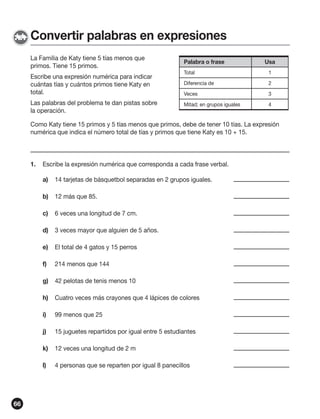 Convertir palabras en expresiones
La Familia de Katy tiene 5 tías menos que
primos. Tiene 15 primos.

Palabra o frase

Escribe una expresión numérica para indicar
cuántas tías y cuántos primos tiene Katy en
total.

Total

1

Diferencia de

2

Veces

3

Mitad; en grupos iguales

4

Las palabras del problema te dan pistas sobre
la operación.

Usa

Como Katy tiene 15 primos y 5 tías menos que primos, debe de tener 10 tías. La expresión
numérica que indica el número total de tías y primos que tiene Katy es 10 + 15.

1.

Escribe la expresión numérica que corresponda a cada frase verbal.
a)
b)

12 más que 85.

c)

6 veces una longitud de 7 cm.

d)

3 veces mayor que alguien de 5 años.

e)

El total de 4 gatos y 15 perros

f)

214 menos que 144

g)

42 pelotas de tenis menos 10

h)

Cuatro veces más crayones que 4 lápices de colores

i)

99 menos que 25

j)

15 juguetes repartidos por igual entre 5 estudiantes

k)

12 veces una longitud de 2 m

l)

66

14 tarjetas de básquetbol separadas en 2 grupos iguales.

4 personas que se reparten por igual 8 panecillos

 