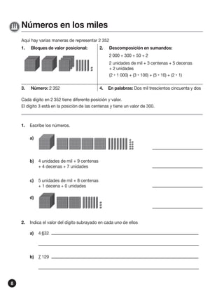 Números en los miles
Aquí hay varias maneras de representar 2 352
1.

Bloques de valor posicional:

2.

Descomposición en sumandos:
2 000 + 300 + 50 + 2
2 unidades de mil + 3 centenas + 5 decenas
+ 2 unidades
(2  1 000) + (3  100) + (5  10) + (2  1)

3.

Número: 2 352

4.

En palabras: Dos mil trescientos cincuenta y dos

Cada dígito en 2 352 tiene diferente posición y valor.
El dígito 3 está en la posición de las centenas y tiene un valor de 300.

1.

Escribe los números.
a)

b)

4 unidades de mil + 9 centenas
+ 4 decenas + 7 unidades

c)

5 unidades de mil + 8 centenas
+ 1 decena + 0 unidades

d)

2.

Indica el valor del dígito subrayado en cada uno de ellos
a)

b)

8

4 632

7 129

 