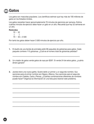 Gatos
Los gatos son mascotas populares. Los científicos estiman que hay más de 100 millones de
gatos en los Estados Unidos.
Los gatos necesitan hacer aproximadamente 70 minutos de ejercicios por semana. Estima
cuántos minutos de ejercicio debe hacer un gato en un año. Recuerda que hay 52 semanas en
un año.
Redondea
70  52
↓
↓
70  50 = 3 500
Por tanto los gatos deben hacer 3 500 minutos de ejercicio por año.

1.

2.

Un criador de gatos vende gatos de raza por $297. Si vende 24 de estos gatos, ¿cuánto
dinero ganará?

3.

82

El dueño de una tienda de animales pidió 98 paquetes de golosinas para gatos. Cada
paquete contiene 115 golosinas. ¿Cuál es el número total de golosinas pedidas?

Javiera tiene una nueva gatita. Quiere darle un primer y un segundo nombre. Sus
opciones para el primer nombre son Negra y Blanca. Sus opciones para el segundo
nombre son Celeste, Carla y Pelusa. ¿Cuántas combinaciones diferentes de nombres
puede hacer? Organiza la información en una lista para resolver este problema.

 