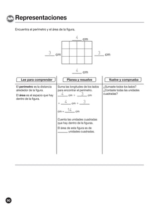 Representaciones
Encuentra el perímetro y el área de la figura.

4
3

3

cm

4
Lee para comprender
El perímetro es la distancia
alrededor de la figura.

cm

cm

Planea y resuelve
Suma las longitudes de los lados
para encontrar el perímetro.

4

El área es el espacio que hay
dentro de la figura.


cm =

cm 

4

cm 

14

3

cm

3

cm

Cuenta las unidades cuadradas
que hay dentro de la figuras.
El área de esta figura es de
unidades cuadradas.

90

cm

Vuelve y comprueba
¿Sumaste todos los lados?
¿Contaste todas las unidades
cuadradas?

 