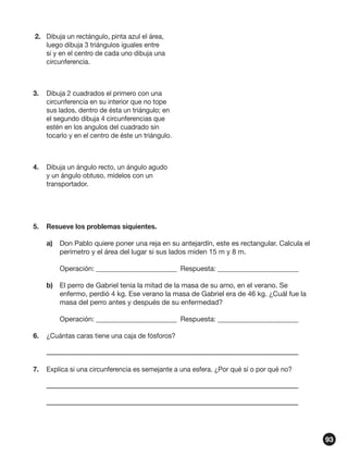 2.	 Dibuja un rectángulo, pinta azul el área,
luego dibuja 3 triángulos iguales entre
sí y en el centro de cada uno dibuja una
circunferencia.

3.	 Dibuja 2 cuadrados el primero con una
circunferencia en su interior que no tope
sus lados, dentro de ésta un triángulo; en
el segundo dibuja 4 circunferencias que
estén en los angulos del cuadrado sin
tocarlo y en el centro de éste un triángulo.

4.	 Dibuja un ángulo recto, un ángulo agudo
y un ángulo obtuso, mídelos con un
transportador.

5.	 Resueve los problemas siquientes.
a)	 Don Pablo quiere poner una reja en su antejardín, este es rectangular. Calcula el
perímetro y el área del lugar si sus lados miden 15 m y 8 m.
	

Operación: _______________________	 Respuesta: _______________________

b)	 El perro de Gabriel tenía la mitad de la masa de su amo, en el verano. Se
enfermo, perdió 4 kg. Ese verano la masa de Gabriel era de 46 kg. ¿Cuál fue la
masa del perro antes y después de su enfermedad?
	

Operación: _______________________	 Respuesta: _______________________

6.	 ¿Cuántas caras tiene una caja de fósforos?

7.	 Explica si una circunferencia es semejante a una esfera. ¿Por qué sí o por qué no?

93

 
