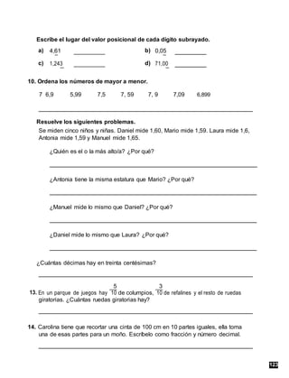 Escribe el lugar del valor posicional de cada dígito subrayado.
a) 4,61 b) 0,05
c) d)
1,243 71,00
10. Ordena los números de mayor a menor.
7 6,9 5,99 7,5 7, 59 7, 9 7,09 6,899
Resuelve los siguientes problemas.
Se miden cinco niños y niñas. Daniel mide 1,60, Mario mide 1,59. Laura mide 1,6,
Antonia mide 1,59 y Manuel mide 1,65.
¿Quién es el o la más alto/a? ¿Por qué?
¿Antonia tiene la misma estatura que Mario? ¿Por qué?
¿Manuel mide lo mismo que Daniel? ¿Por qué?
¿Daniel mide lo mismo que Laura? ¿Por qué?
¿Cuántas décimas hay en treinta centésimas?
13. En un parque de juegos hay
5
de columpios,
3
de refalines y el resto de ruedas
10 10
giratorias. ¿Cuántas ruedas giratorias hay?
14. Carolina tiene que recortar una cinta de 100 cm en 10 partes iguales, ella toma
una de esas partes para un moño. Escríbelo como fracción y número decimal.
123
 