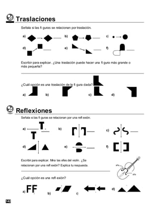 Traslaciones
Señala si las fi guras se relacionan por traslación.
a) b) c)
d) e) f)
Escribir para explicar. ¿Una traslación puede hacer una fi gura más grande o
más pequeña?
¿Cuál opción es una traslación de la fi gura dada?
a) b) c) d)
Reflexiones
Señala si las fi guras se relacionan por una refl exión.
a) b)
d) e)
Escribir para explicar. Mira las efes del violín. ¿Se
relacionan por una refl exión? Explica tu respuesta.
¿Cuál opción es una refl exión?
a) FF b) c)
c)
f)
efe
efe
d)
142
 