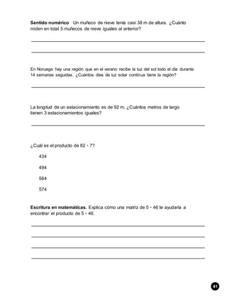 Sentido numérico Un muñeco de nieve tenía casi 38 m de altura. ¿Cuánto
miden en total 5 muñecos de nieve iguales al anterior?
En Noruega hay una región que en el verano recibe la luz del sol todo el día durante
14 semanas seguidas. ¿Cuántos días de luz solar continua tiene la región?
La longitud de un estacionamiento es de 92 m. ¿Cuántos metros de largo
tienen 3 estacionamientos iguales?
¿Cuál es el producto de 82  7?
434
494
564
574
Escritura en matemáticas. Explica cómo una matriz de 5  46 te ayudaría a
encontrar el producto de 5  46.
41
 